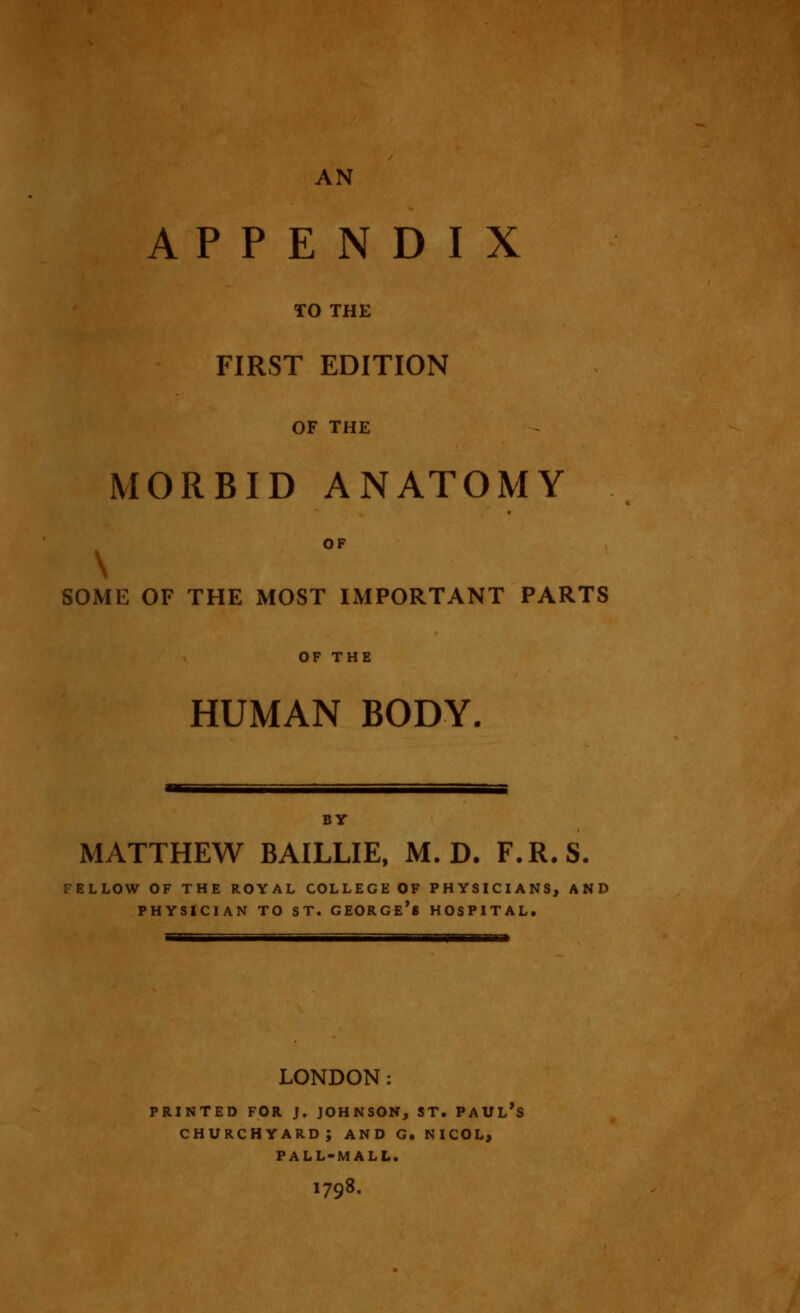 AN APPENDIX TO THE FIRST EDITION OF THE MORBID ANATOMY OF \ SOME OF THE MOST IMPORTANT PARTS OF THE HUMAN BODY. BY MATTHEW BAILLIE, M. D. F.R.S. FELLOW OF THE ROYAL COLLEGE OF PHYSICIANS, AND PHYSICIAN TO ST. GEORGE^ HOSPITAL. LONDON: printed for j. johnson, st. paul's churchyard; and g. nicol, pall-mall. I798.