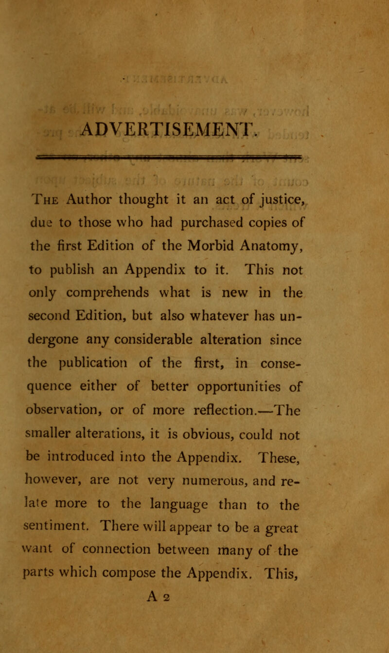 ADVERTISEMENT. The Author thought it an act of justice, due to those who had purchased copies of the first Edition of the Morbid Anatomy, to publish an Appendix to it. This not only comprehends what is new in the second Edition, but also whatever has un- dergone any considerable alteration since the publication of the first, in conse- quence either of better opportunities of observation, or of more reflection.—The smaller alterations, it is obvious, could not be introduced into the Appendix. These, however, are not very numerous, and re- late more to the language than to the sentiment. There will appear to be a great want of connection between many of the parts which compose the Appendix. This, A 2