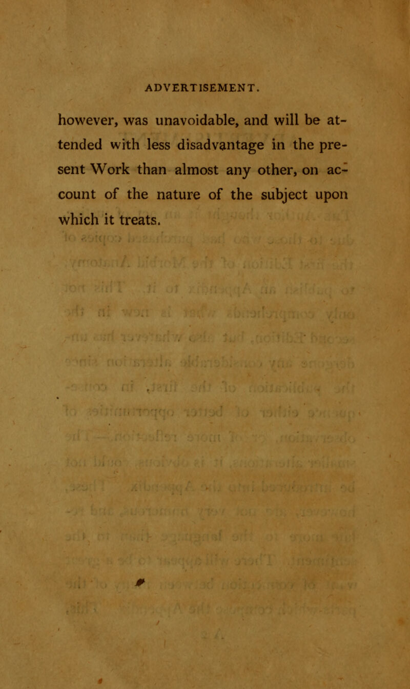 however, was unavoidable, and will be at- tended with less disadvantage in the pre- sent Work than almost any other, on ac- count of the nature of the subject upon which it treats.