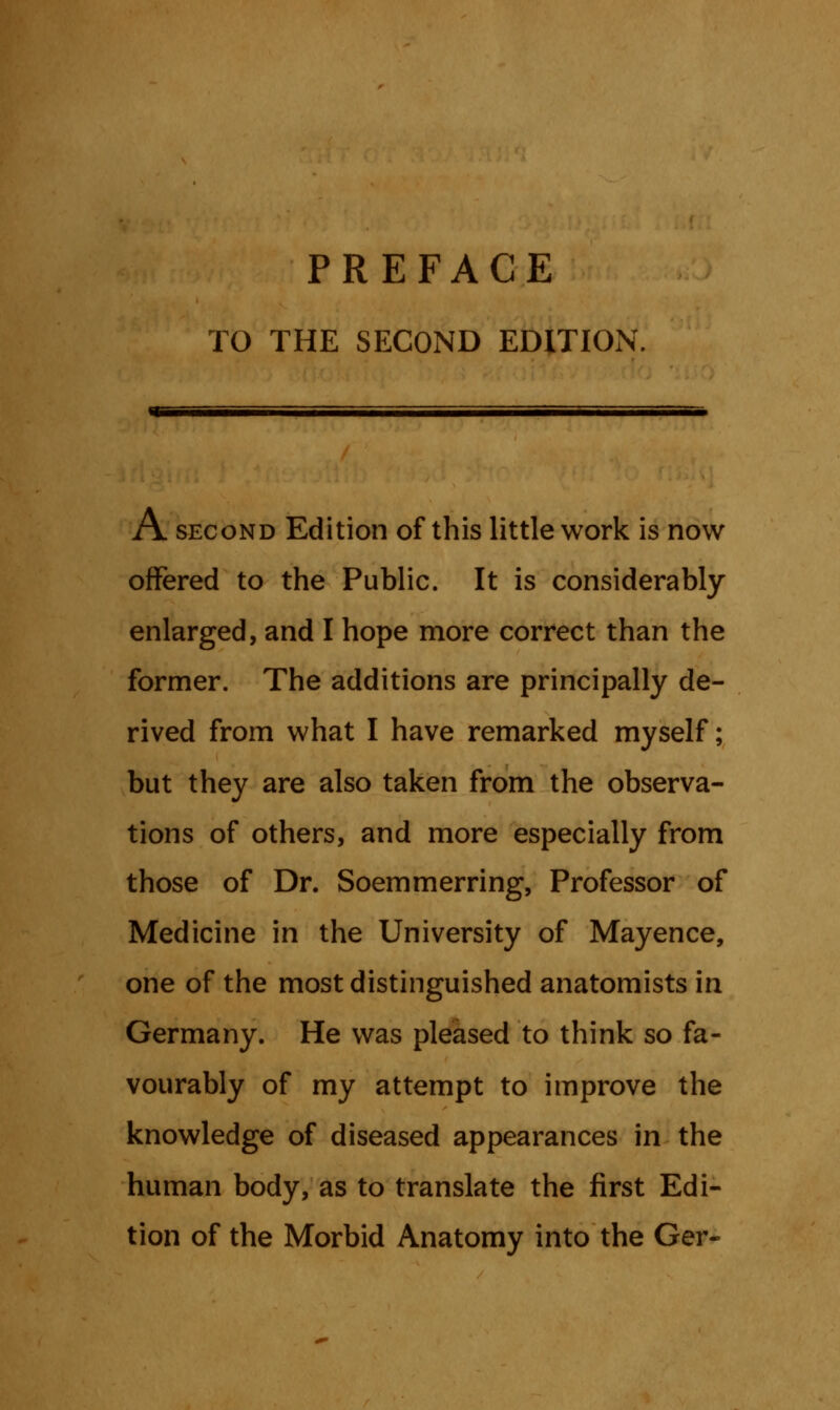 PREFACE TO THE SECOND EDITION A. second Edition of this little work is now offered to the Public. It is considerably enlarged, and I hope more correct than the former. The additions are principally de- rived from what I have remarked myself; but they are also taken from the observa- tions of others, and more especially from those of Dr. Soemmerring, Professor of Medicine in the University of Mayence, one of the most distinguished anatomists in Germany. He was pleased to think so fa- vourably of my attempt to improve the knowledge of diseased appearances in the human body, as to translate the first Edi- tion of the Morbid Anatomy into the Ger-