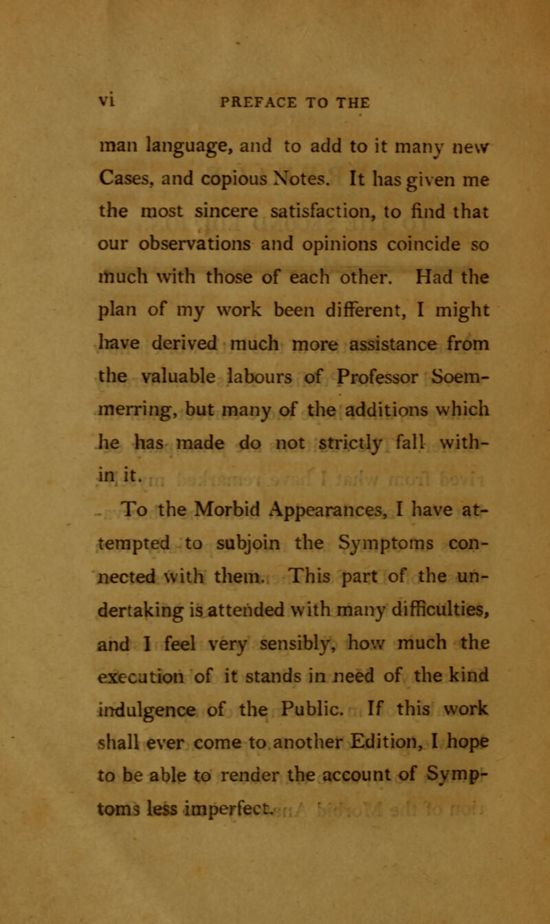 man language, and to add to it many new Cases, and copious Notes. It has given me the most sincere satisfaction, to find that our observations and opinions coincide so much with those of each other. Had the plan of my work been different, I might have derived much more assistance from the valuable labours of Professor Soem- mering, but many of the additions which he has made do not strictly fall with- in it. To the Morbid Appearances, I have at- tempted to subjoin the Symptoms con- nected with them. This part of the un- dertaking is attended with many difficulties, and I feel very sensibly, how much the execution of it stands in need of the kind indulgence of the Public. If this work shall ever come to another Edition, I hope to be able to render the account of Symp- toms less imperfect.