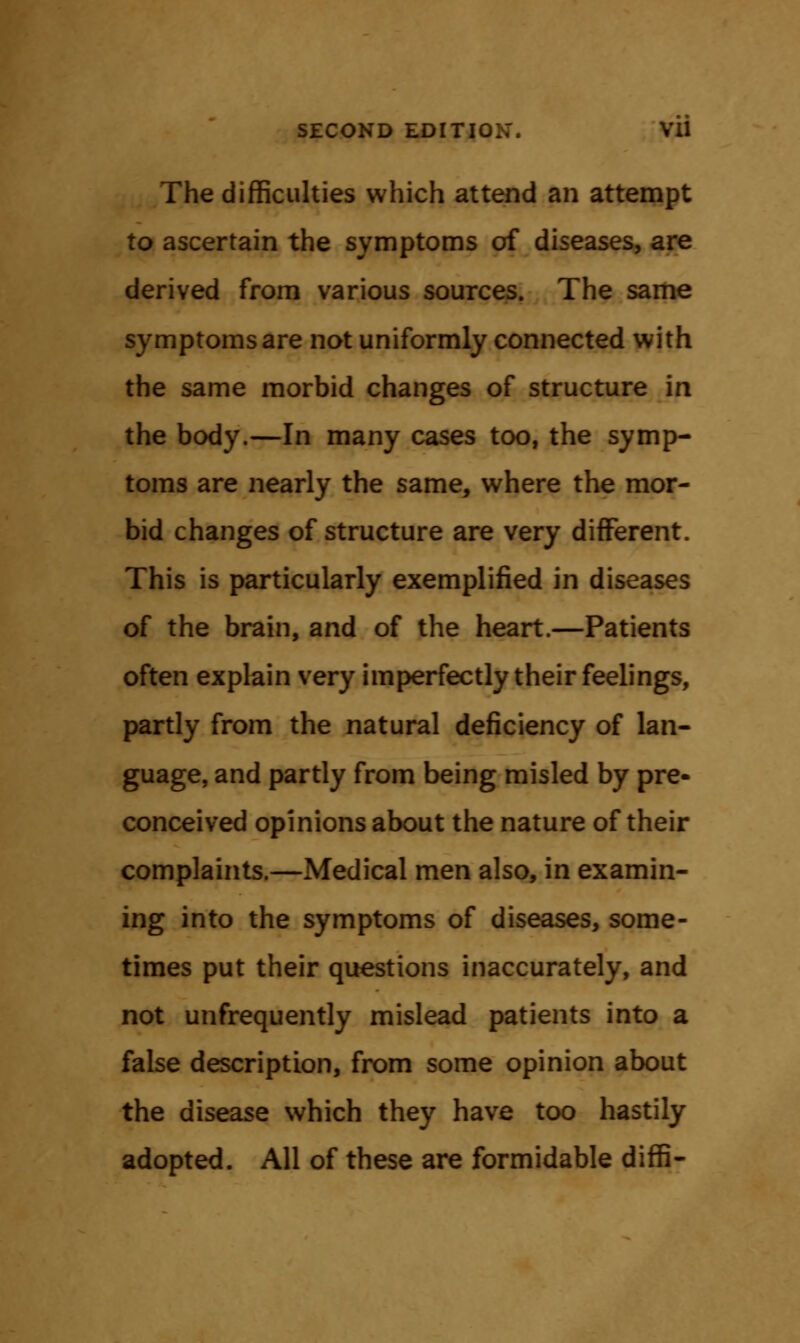 The difficulties which attend an attempt to ascertain the symptoms of diseases, are derived from various sources. The same symptoms are not uniformly connected with the same morbid changes of structure in the body.—In many cases too, the symp- toms are nearly the same, where the mor- bid changes of structure are very different. This is particularly exemplified in diseases of the brain, and of the heart.—Patients often explain very imperfectly their feelings, partly from the natural deficiency of lan- guage, and partly from being misled by pre- conceived opinions about the nature of their complaints.—Medical men also, in examin- ing into the symptoms of diseases, some- times put their questions inaccurately, and not unfrequently mislead patients into a false description, from some opinion about the disease which they have too hastily adopted. All of these are formidable diffi-