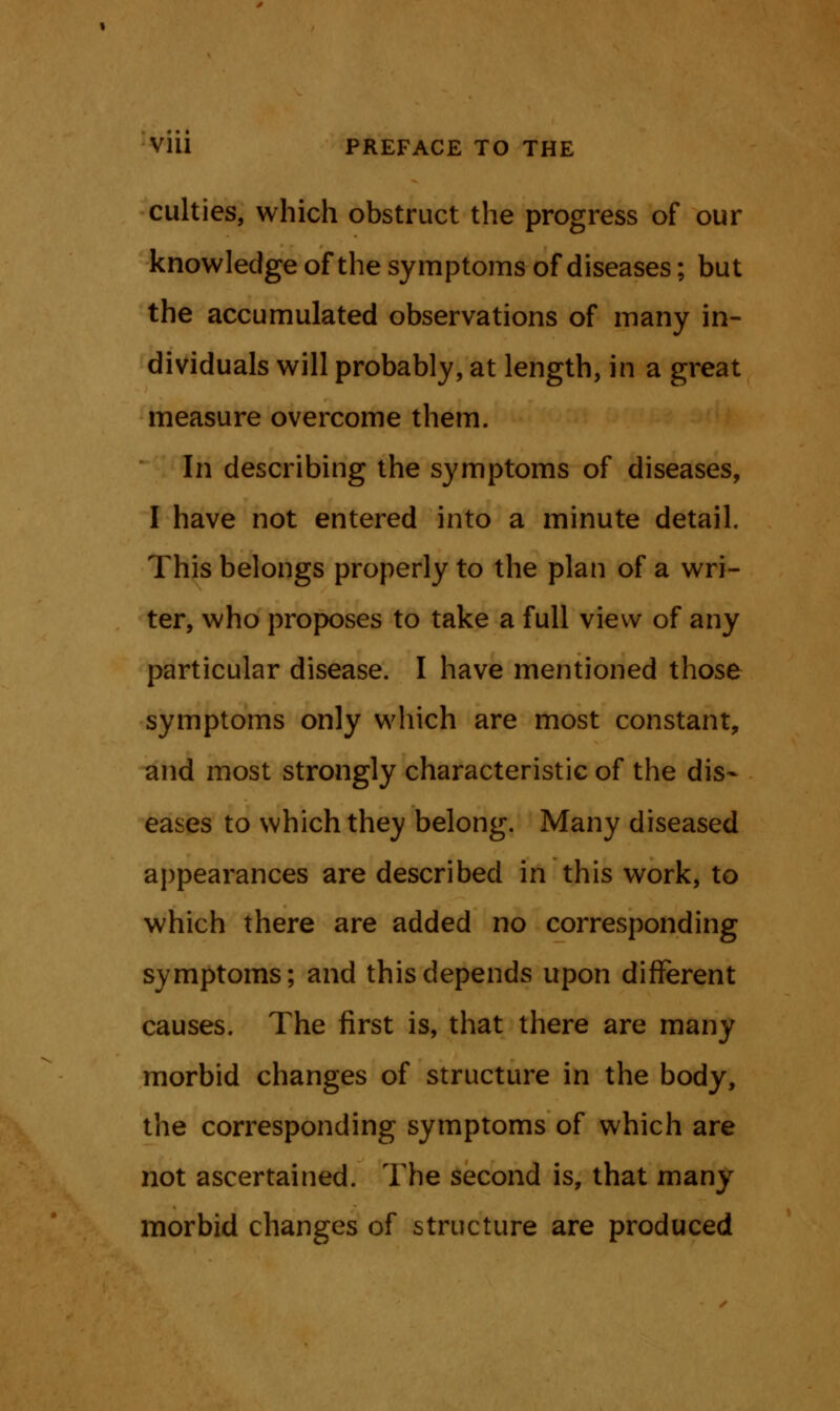 culties, which obstruct the progress of our knowledge of the symptoms of diseases; but the accumulated observations of many in- dividuals will probably, at length, in a great measure overcome them. In describing the symptoms of diseases, I have not entered into a minute detail. This belongs properly to the plan of a wri- ter, who proposes to take a full view of any particular disease. I have mentioned those symptoms only which are most constant, and most strongly characteristic of the dis- eases to which they belong. Many diseased appearances are described in this work, to which there are added no corresponding symptoms; and this depends upon different causes. The first is, that there are many morbid changes of structure in the body, the corresponding symptoms of which are not ascertained. The second is, that many morbid changes of structure are produced