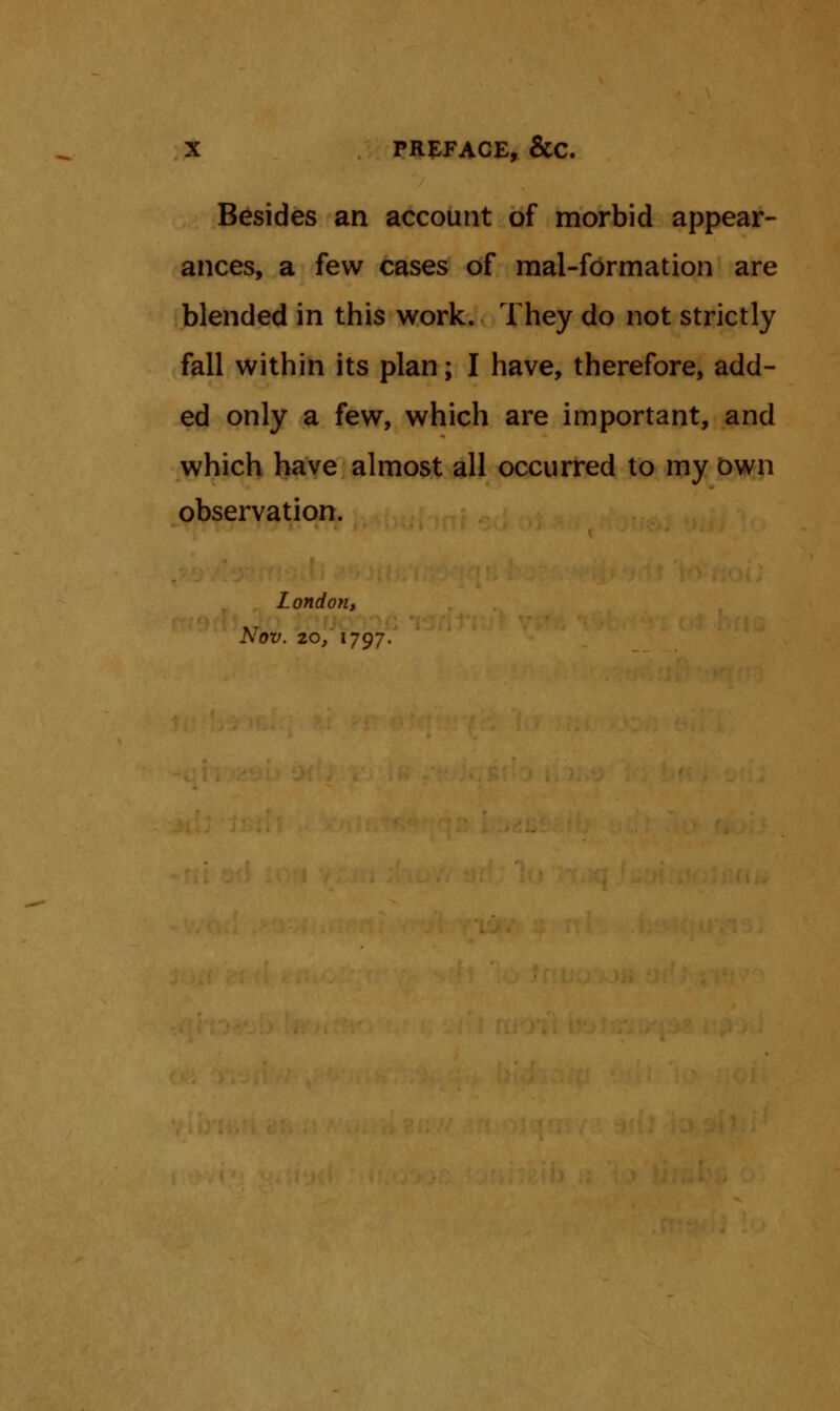 Besides an account of morbid appear- ances, a few cases of mal-formation are blended in this work. They do not strictly fall within its plan; I have, therefore, add- ed only a few, which are important, and which have almost all occurred to my own observation. London, Nov. 20/ 1797.