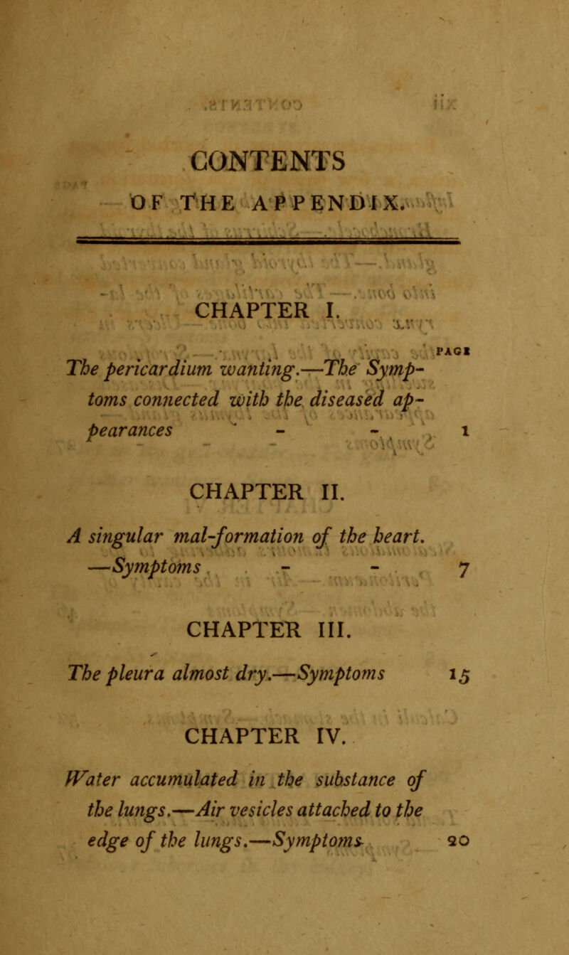 CONTENTS OF THE APPENDIX. CHAPTER I. PAGl The pericardium wanting,—The Symp- toms connected with the diseased ap- pearances - - 1 CHAPTER II. A singular mal-formation of the heart. i —Symptoms 7 CHAPTER III. The pleura almost dry.—Symptoms 15 CHAPTER IV. Water accumulated in the substance of the lungs.—Air vesicles attached to the edge of the lungs.—Symptoms 20