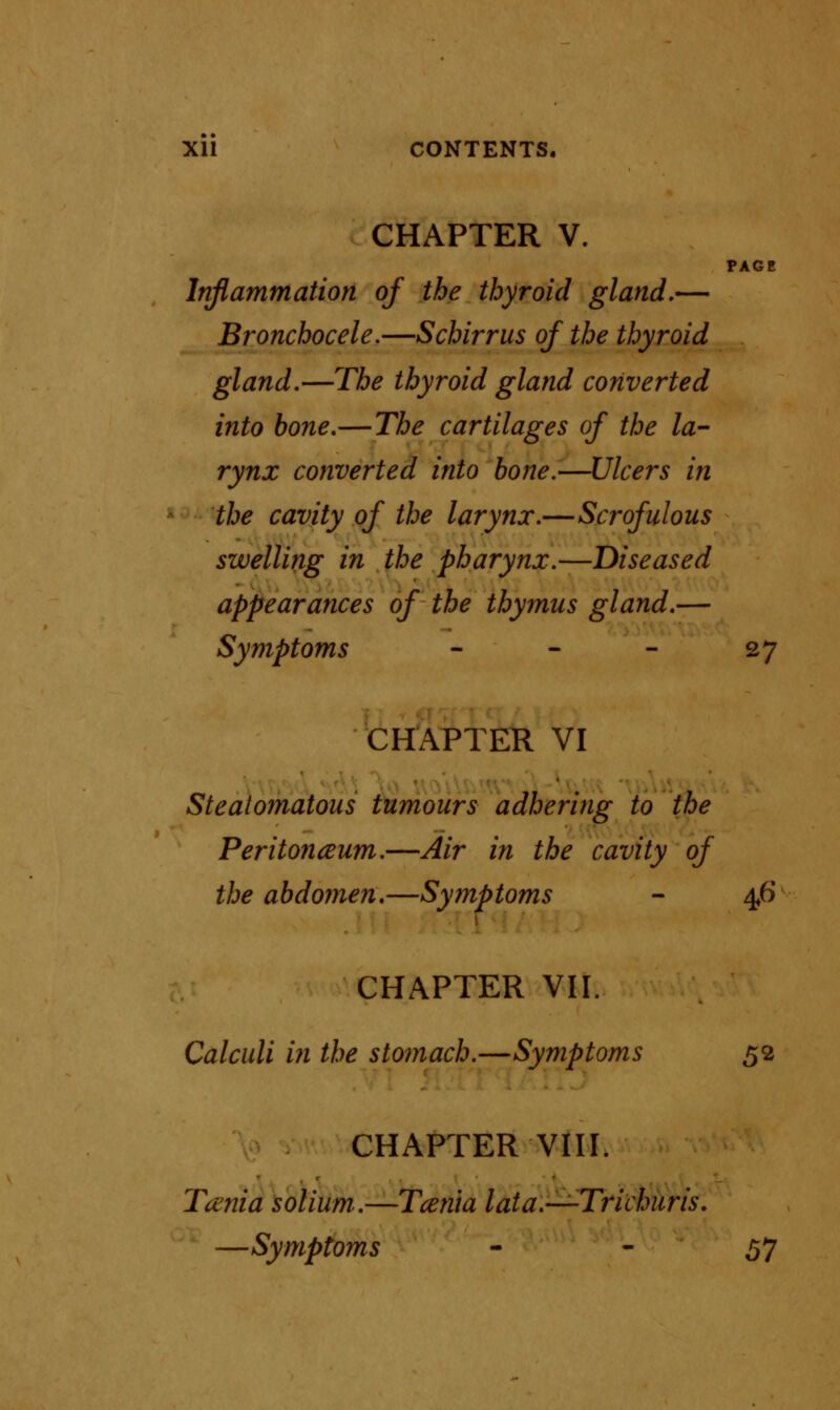 CHAPTER V. PAGE Inflammation of the thyroid gland,— Bronchocele.—S chirr us of the thyroid gland.—The thyroid gland converted into bone.—The cartilages of the la- rynx converted into bone.—Ulcers in the cavity of the larynx.—Scrofulous swelling in the pharynx.—Diseased appearances of the thymus gland.— Symptoms - - - 27 CHAPTER VI Steatomatous tumours adhering to the Peritonaum.—Air in the cavity of the abdomen.—Symptoms - 46 CHAPTER VII. Calculi in the stomach.—Symptoms 52 CHAPTER VIII. Taenia solium.—Tcenta lata.—Trichuris. —Symptoms - - 57