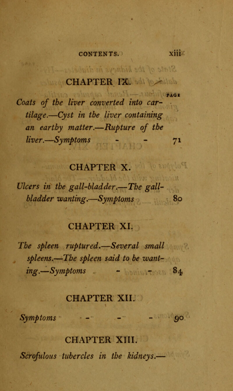 CHAPTER IX. PAGE Coats of the liver converted into car- tilage.—Cyst in the liver containing an earthy matter.—Rupture of the liver.—Symptoms - - 71 CHAPTER X. Ulcers in the gall-bladder.—The gall- bladder wanting.—Symptoms 80 CHAPTER XL The spleen ruptured.—Several small spleens.—The spleen said to be want- ing.—Symptoms - 84 CHAPTER XII. Symptoms - - - 90 CHAPTER XIII. Scrofulous tubercles in the kidneys.—