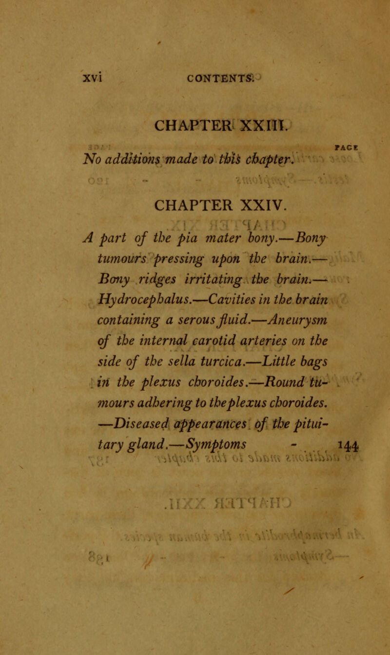 CHAPTER XXIII. FACE No additions made to this chapter. CHAPTER XXIV. A part of the pia mater bony.—Bony tumours pressing upon the brain.— Bony ridges irritating the brain.— Hydrocephalus.—Cavities in the brain containing a serous fluid.—Aneurysm of the internal carotid arteries on the side of the sella turcica.—Little bags in the plexus choroides.—Round tu- mours adhering to the plexus choroides. —Diseased appearances, of the pitui- tary gland.—Symptoms - 144