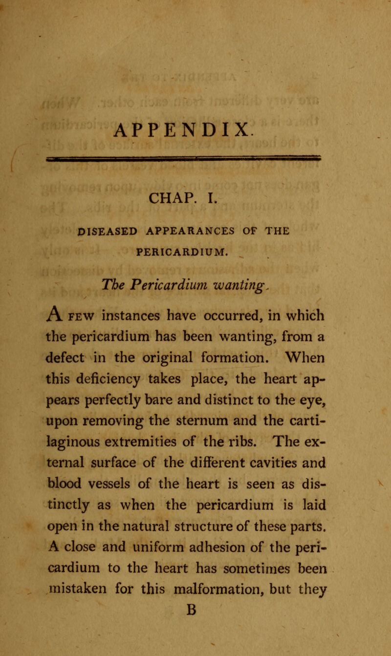 APPENDIX CHAP. I. DISEASED APPEARANCES OF THE PERICARDIUM. The Pericardium zvanting, A few instances have occurred, in which the pericardium has been wanting, from a defect in the original formation. When this deficiency takes place, the heart ap- pears perfectly bare and distinct to the eye, upon removing the sternum and the carti- laginous extremities of the ribs. The ex- ternal surface of the different cavities and blood vessels of the heart is seen as dis- tinctly as when the pericardium is laid open in the natural structure of these parts. A close and uniform adhesion of the peri- cardium to the heart has sometimes been mistaken for this malformation, but they B