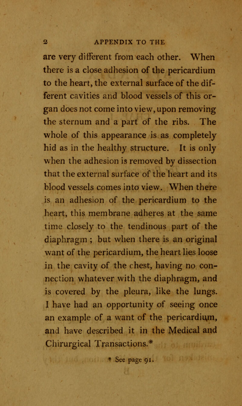 are very different from each other. When there is a close adhesion of the pericardium to the heart, the external surface of the dif- ferent cavities and blood vessels of this or- gan does not come into view, upon removing the sternum and a part of the ribs. The whole of this appearance is as completely hid as in the healthy structure. It is only when the adhesion is removed by dissection that the external surface of the heart and its blood vessels comes into view. When there is an adhesion of the pericardium to the heart, this membrane adheres at the same time closely to the tendinous part of the diaphragm ; but when there is an original want of the pericardium, the heart lies loose in the cavity of the c hest, having no con- nection whatever with the diaphragm, and is covered by the pleura, like the lungs. I have had an opportunity of seeing once an example of a want of the pericardiiyn, and have described it in the Medical and Chirurgical Transactions.* * See page 91.