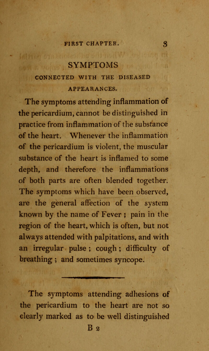 SYMPTOMS CONNECTED WITH THE DISEASED APPEARANCES. The symptoms attending inflammation of the pericardium, cannot be distinguished in practice from inflammation of the substance of the heart. Whenever the inflammation of the pericardium is violent, the muscular substance of the heart is inflamed to some depth, and therefore the inflammations of both parts are often blended together. The symptoms which have been observed, are the general affection of the system known by the name of Fever ; pain in the region of the heart, which is often, but not always attended with palpitations, and with an irregular pulse ; cough; difficulty of breathing ; and sometimes syncope. The symptoms attending adhesions of the pericardium to the heart are not so clearly marked as to be well distinguished B 2