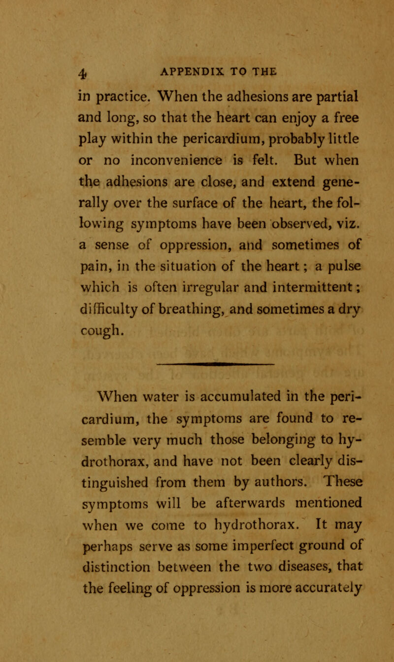 in practice. When the adhesions are partial and long, so that the heart can enjoy a free play within the pericardium, probably little or no inconvenience is felt. But when the adhesions are close, and extend gene- rally over the surface of the heart, the fol- lowing symptoms have been observed, viz. a sense of oppression, and sometimes of pain, in the situation of the heart; a pulse which is often irregular and intermittent; difficulty of breathing, and sometimes a dry cough. When water is accumulated in the peri- cardium, the symptoms are found to re- semble very much those belonging to hy- drothorax, and have not been clearly dis- tinguished from them by authors. These symptoms will be afterwards mentioned when we come to hydrothorax. It may perhaps serve as some imperfect ground of distinction between the two diseases, that the feeling of oppression is more accurately