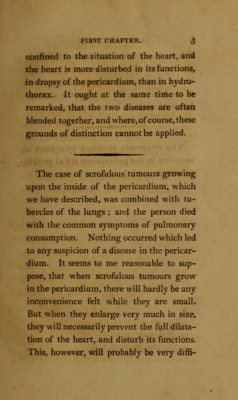 confined to the situation of the heart, and the heart is more disturbed in its functions, in dropsy of the pericardium, than in hydro- thorax. It ought at the same time to be remarked, that the two diseases are often blended together, and where, of course, these grounds of distinction cannot be applied. The case of scrofulous tumours growing upon the inside of the pericardium, which we have described, was combined with tu- bercles of the lungs ; and the person died with the common symptoms of pulmonary consumption. Nothing occurred which led to any suspicion of a disease in the pericar- dium. It seems to me reasonable to sup- pose, that when scrofulous tumours grow in the pericardium, there will hardly be any inconvenience felt while they are small. But when they enlarge very much in size, they will necessarily prevent the full dilata- tion of the heart, and disturb its functions. This, however, will probably be very diffi-