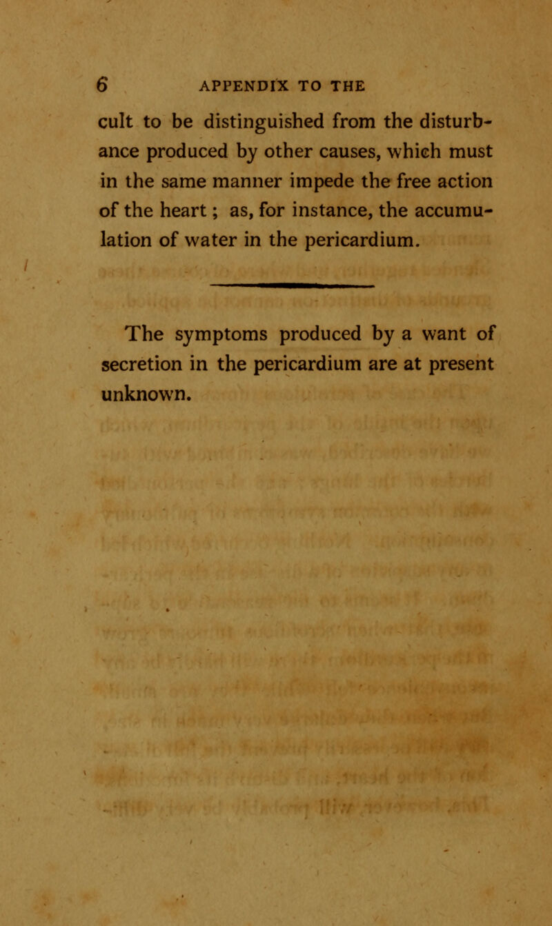 cult to be distinguished from the disturb- ance produced by other causes, which must in the same manner impede the free action of the heart; as, for instance, the accumu- lation of water in the pericardium. The symptoms produced by a want of secretion in the pericardium are at present unknown.