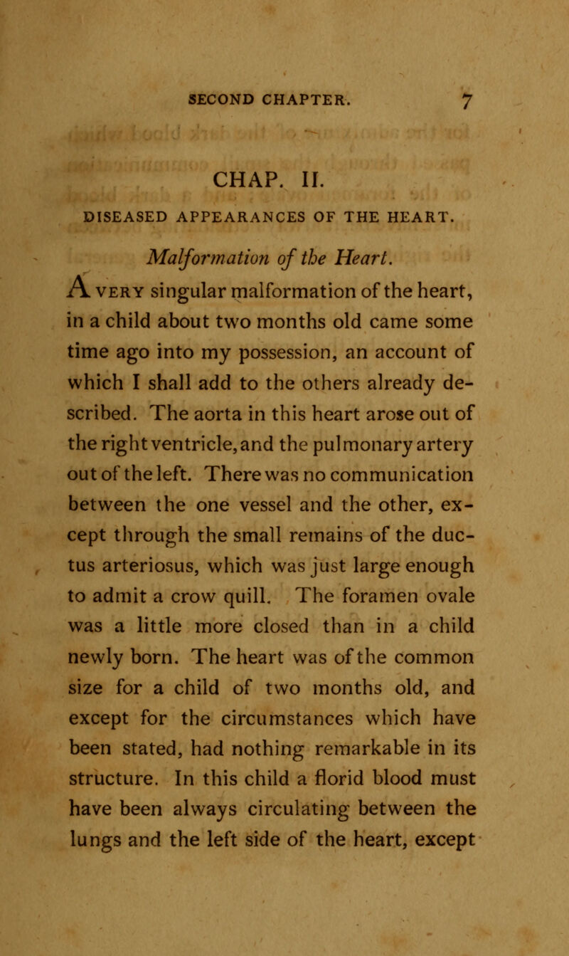 CHAP. II. DISEASED APPEARANCES OF THE HEART. Malfownation of the Heart. A very singular malformation of the heart, in a child about two months old came some time ago into my possession, an account of which I shall add to the others already de- scribed. The aorta in this heart arose out of the right ventricle, and the pulmonary artery out of the left. There was no communication between the one vessel and the other, ex- cept through the small remains of the duc- tus arteriosus, which was just large enough to admit a crow quill. The foramen ovale was a little more closed than in a child newly born. The heart was of the common size for a child of two months old, and except for the circumstances which have been stated, had nothing remarkable in its structure. In this child a florid blood must have been always circulating between the lungs and the left side of the heart, except