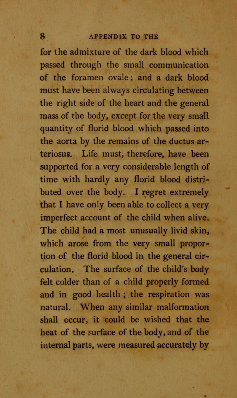 for the admixture of the dark blood which passed through the small communication of the foramen ovale; and a dark blood must have been always circulating between the right side of the heart and the general mass of the body, except for the very small quantity of florid blood which passed into the aorta by the remains of the ductus ar- teriosus. Life must, therefore, have been supported for a very considerable length of time with hardly any florid blood distri- buted over the body. I regret extremely that I have only been able to collect a very imperfect account of the child when alive. The child had a most unusually livid skin, which arose from the very small propor- tion of the florid blood in the general cir- culation. The surface of the child's body felt colder than of a child properly formed and in good health ; the respiration was natural. When any similar malformation shall occur, it could be wished that the heat of the surface of the body, and of the internal parts, were measured accurately by