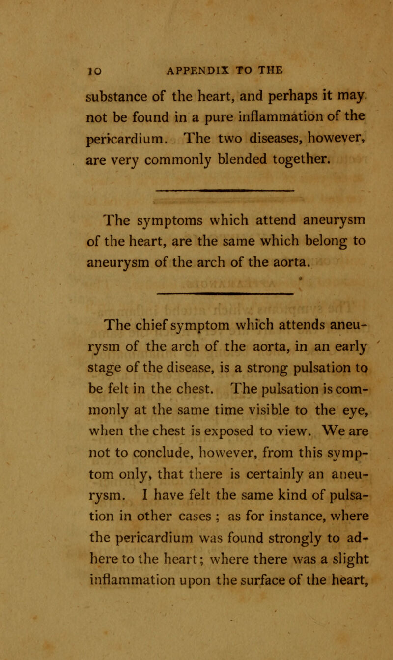 substance of the heart, and perhaps it may not be found in a pure inflammation of the pericardium. The two diseases, however, are very commonly blended together. The symptoms which attend aneurysm of the heart, are the same which belong to aneurysm of the arch of the aorta. The chief symptom which attends aneu- rysm of the arch of the aorta, in an early stage of the disease, is a strong pulsation to be felt in the chest. The pulsation is com- monly at the same time visible to the eye, when the chest is exposed to view. We are not to conclude, however, from this symp- tom only, that there is certainly an aneu- rysm. I have felt the same kind of pulsa- tion in other cases ; as for instance, where the pericardium was found strongly to ad- here to the heart; where there was a slight inflammation upon the surface of the heart,