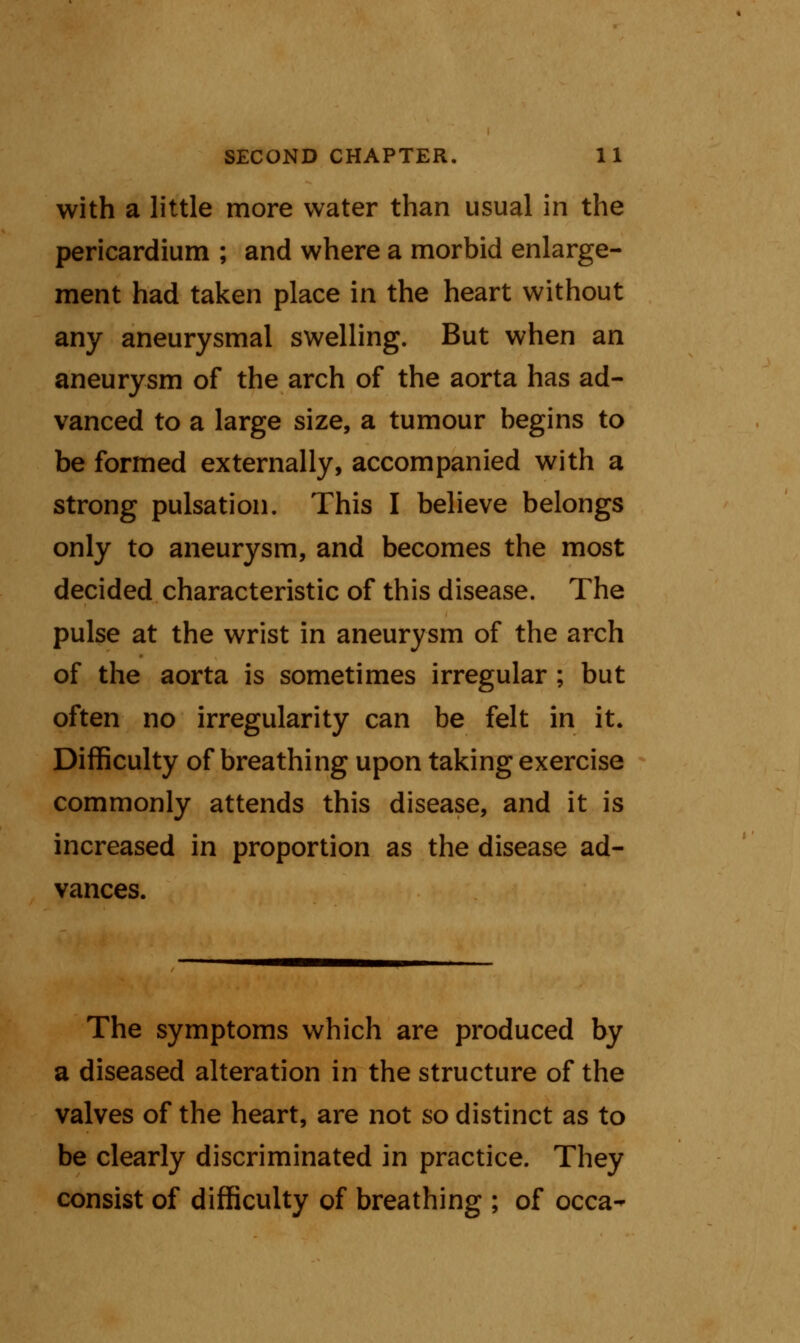 with a little more water than usual in the pericardium ; and where a morbid enlarge- ment had taken place in the heart without any aneurysmal swelling. But when an aneurysm of the arch of the aorta has ad- vanced to a large size, a tumour begins to be formed externally, accompanied with a strong pulsation. This I believe belongs only to aneurysm, and becomes the most decided characteristic of this disease. The pulse at the wrist in aneurysm of the arch of the aorta is sometimes irregular ; but often no irregularity can be felt in it. Difficulty of breathing upon taking exercise commonly attends this disease, and it is increased in proportion as the disease ad- vances. The symptoms which are produced by a diseased alteration in the structure of the valves of the heart, are not so distinct as to be clearly discriminated in practice. They consist of difficulty of breathing ; of occa-