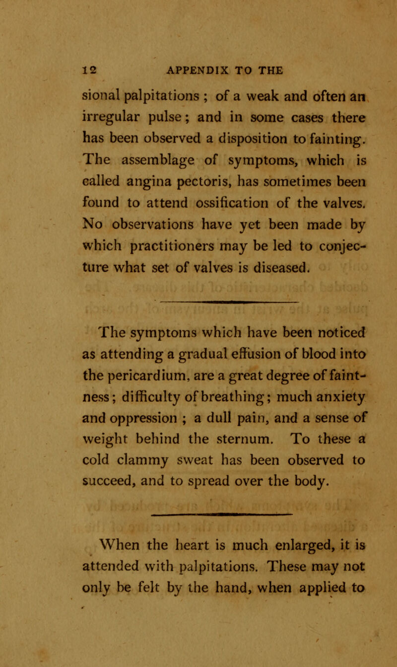 sional palpitations ; of a weak and often an irregular pulse; and in some cases there has been observed a disposition to fainting. The assemblage of symptoms, which is called angina pectoris, has sometimes been found to attend ossification of the valves. No observations have yet been made by which practitioners may be led to conjec- ture what set of valves is diseased. The symptoms which have been noticed as attending a gradual effusion of blood into the pericardium, are a great degree of faint- ness; difficulty of breathing; much anxiety and oppression ; a dull pain, and a sense of weight behind the sternum. To these a cold clammy sweat has been observed to succeed, and to spread over the body. When the heart is much enlarged, it is attended with palpitations. These may not only be felt by the hand, when applied to