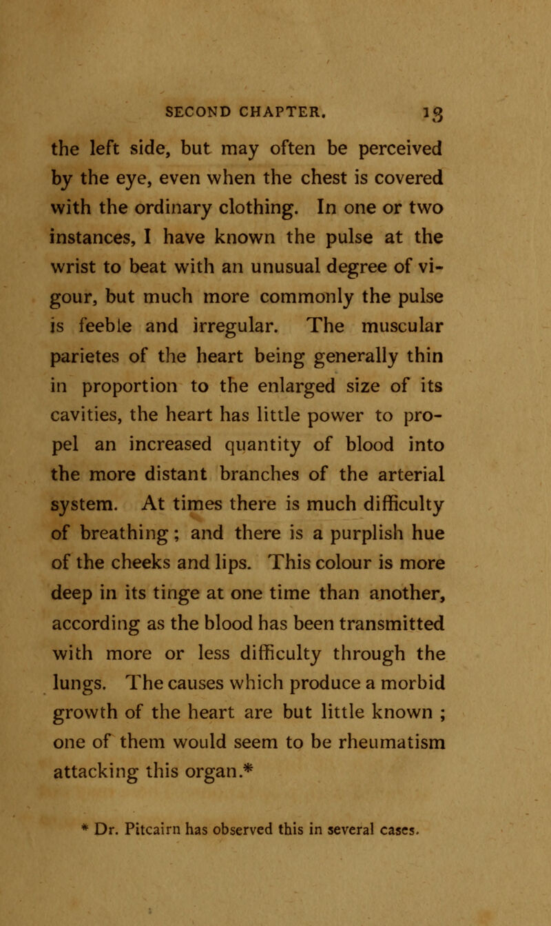 the left side, but may often be perceived by the eye, even when the chest is covered with the ordinary clothing. In one or two instances, I have known the pulse at the wrist to beat with an unusual degree of vi- gour, but much more commonly the pulse is feeble and irregular. The muscular parietes of the heart being generally thin in proportion to the enlarged size of its cavities, the heart has little power to pro- pel an increased quantity of blood into the more distant branches of the arterial system. At times there is much difficulty of breathing; and there is a purplish hue of the cheeks and lips. This colour is more deep in its tinge at one time than another, according as the blood has been transmitted with more or less difficulty through the lungs. The causes which produce a morbid growth of the heart are but little known ; one of them would seem to be rheumatism attacking this organ* * Dr. Pitcairn has observed this in several cases.