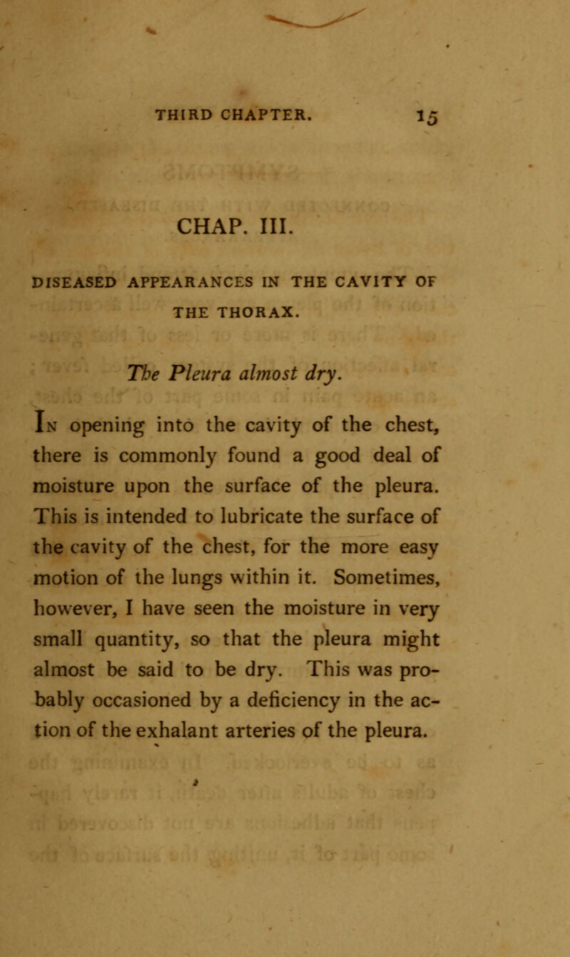 CHAP. III. DISEASED APPEARANCES IN THE CAVITY OF THE THORAX. The Pleura almost dry. In opening into the cavity of the chest, there is commonly found a good deal of moisture upon the surface of the pleura. This is intended to lubricate the surface of the cavity of the chest, for the more easy motion of the lungs within it. Sometimes, however, I have seen the moisture in very small quantity, so that the pleura might almost be said to be dry. This was pro- bably occasioned by a deficiency in the ac- tion of the exhalant arteries of the pleura.