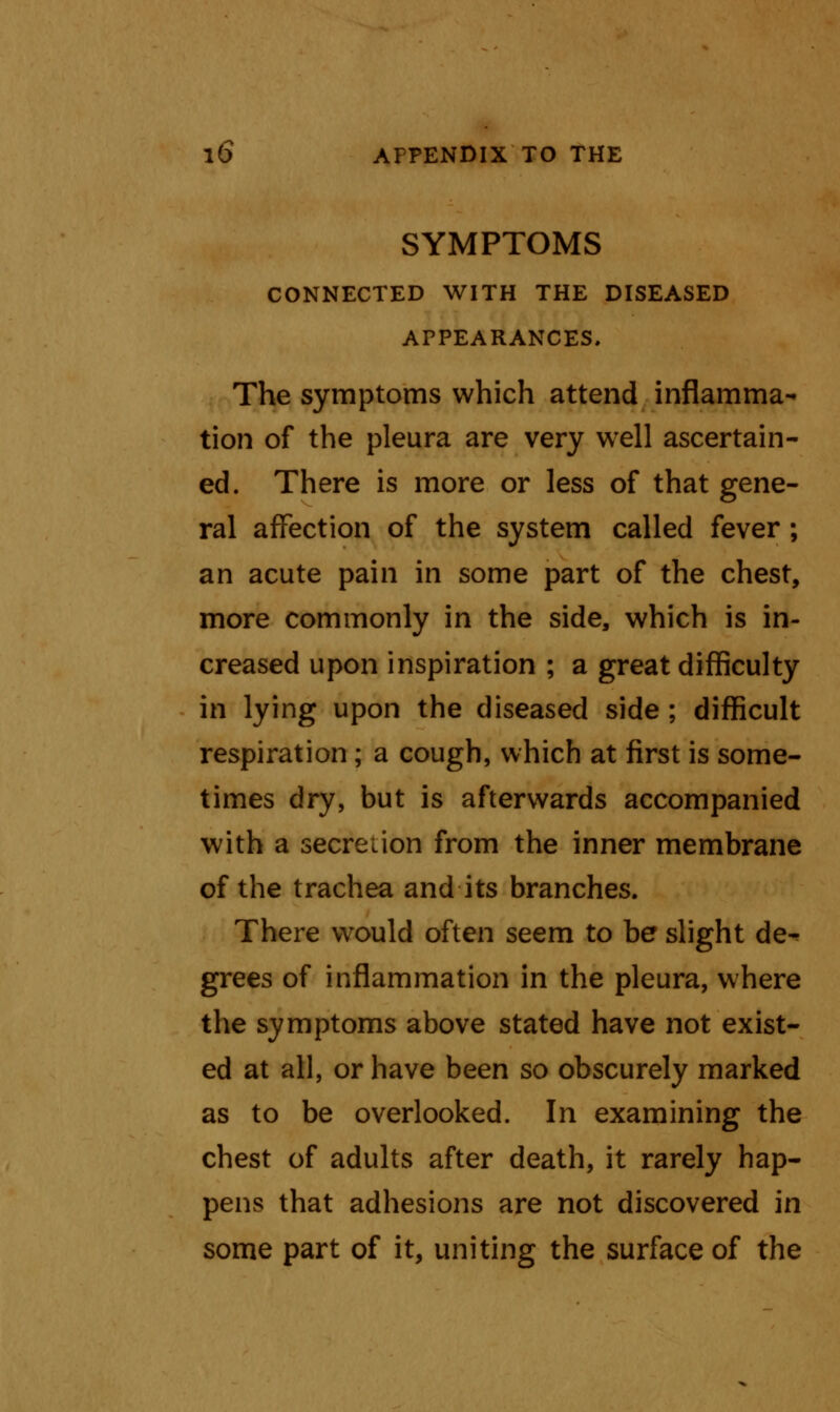 SYMPTOMS CONNECTED WITH THE DISEASED APPEARANCES. The symptoms which attend inflamma- tion of the pleura are very well ascertain- ed. There is more or less of that gene- ral affection of the system called fever ; an acute pain in some part of the chest, more commonly in the side, which is in- creased upon inspiration ; a great difficulty in lying upon the diseased side ; difficult respiration; a cough, which at first is some- times dry, but is afterwards accompanied with a secretion from the inner membrane of the trachea and its branches. There would often seem to be slight de-? grees of inflammation in the pleura, where the symptoms above stated have not exist- ed at all, or have been so obscurely marked as to be overlooked. In examining the chest of adults after death, it rarely hap- pens that adhesions are not discovered in some part of it, uniting the surface of the