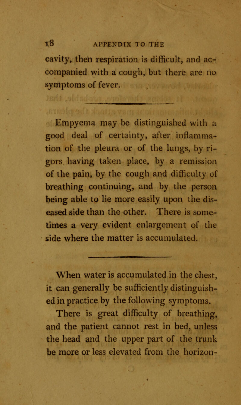 cavity, then respiration is difficult, and ac- companied with a cough, but there are no symptoms of fever. Empyema may be distinguished with a good deal of certainty, after inflamma- tion of the pleura or of the lungs, by ri- gors having taken place, by a remission of the pain, by the cough and difficulty of breathing continuing, and by the person being able to lie more easily upon the dis- eased side than the other. There is some- times a very evident enlargement of the side where the matter is accumulated. When water is accumulated in the chest, it can generally be sufficiently distinguish- ed in practice by the following symptoms. There is great difficulty of breathing, and the patient cannot rest in bed, unless the head and the upper part of the trunk be more or less elevated from the horizon-