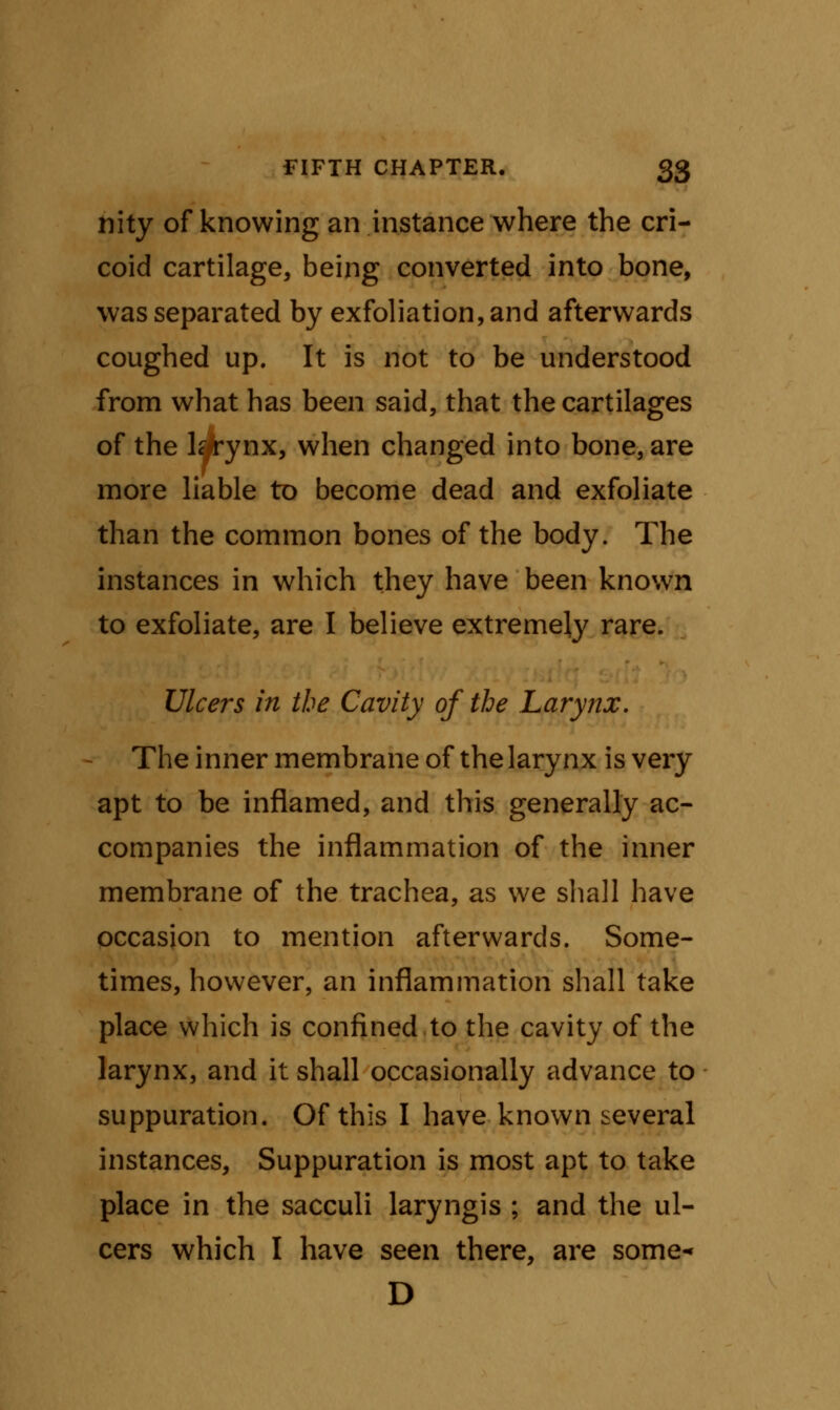 nity of knowing an instance where the cri- coid cartilage, being converted into bone, was separated by exfoliation, and afterwards coughed up. It is not to be understood from what has been said, that the cartilages of the lqirynx, when changed into bone, are more liable to become dead and exfoliate than the common bones of the body. The instances in which they have been known to exfoliate, are I believe extremely rare. Ulcers in the Cavity of the Larynx. The inner membrane of the larynx is very apt to be inflamed, and this generally ac- companies the inflammation of the inner membrane of the trachea, as we shall have occasion to mention afterwards. Some- times, however, an inflammation shall take place which is confined to the cavity of the larynx, and it shall occasionally advance to suppuration. Of this I have known several instances, Suppuration is most apt to take place in the sacculi laryngis ; and the ul- cers which I have seen there, are some- D