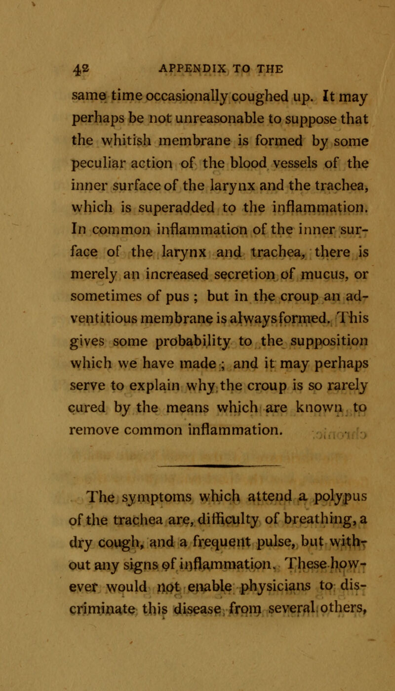 same time occasionally coughed up. It may perhaps be not unreasonable to suppose that the whitish membrane is formed by some peculiar action of the blood vessels of the inner surface of the larynx and the trachea, which is superadded to the inflammation. In common inflammation of the inner sur- face of the larynx and trachea, there is merely an increased secretion of mucus, or sometimes of pus ; but in the croup an ad- ventitious membrane is alwaysformed. This gives some probability to the supposition which we have made ; and it may perhaps serve to explain why the croup is so rarely cured by the means which are known to remove common inflammation. The symptoms which attend a polypus of the trachea are, difficulty of breathing, a dry cough, and a frequent pulse, but with- out any signs of inflammation. These how- ever would not enable physicians to dis- criminate this disease from several, others,