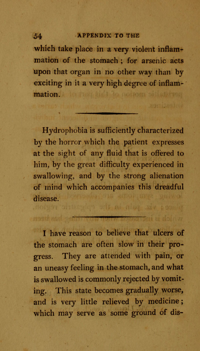 which take place in a very violent inflam- mation of the stomach ; for arsenic acts upon that organ in no other way than by exciting in it a very high degree of inflam- mation. Hydrophobia is sufficiently characterized by the horror which the patient expresses at the sight of any fluid that is offered to him, by the great difficulty experienced in swallowing, and by the strong alienation of mind which accompanies this dreadful disease. I have reason to believe that ulcers of the stomach are often slow in their pro- gress. They are attended with pain, or an uneasy feeling in the stomach, and what is swallowed is commonly rejected by vomit- ing. This state becomes gradually worse, and is very little relieved by medicine; which may serve as some ground of dis-