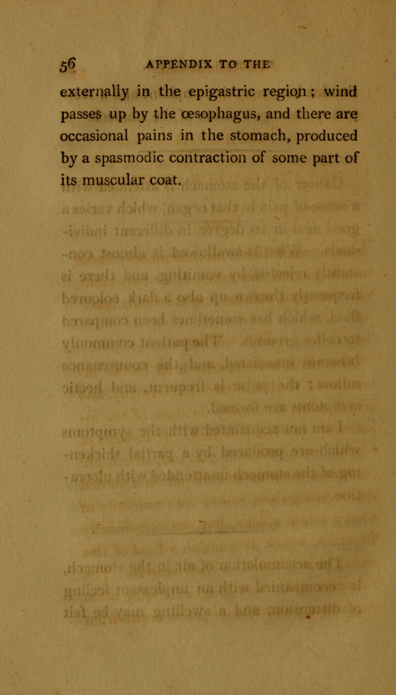 externally in the epigastric regiqjti; wind passes up by the oesophagus, and there are occasional pains in the stomach, produced by a spasmodic contraction of some part of its muscular coat.