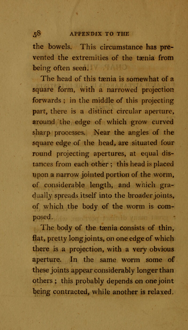 the bowels. This circumstance has pre- vented the extremities of the taenia from being often seen. The head of this taenia is somewhat of a square form, with a narrowed projection forwards ; in the middle of this projecting part, there is a distinct circular aperture, around the edge of which grow curved sharp processes. Near the angles of the square edge of the head, are situated four round projecting apertures, at equal dis- tances from each other ; this head is placed upon a narrow jointed portion of the worm, of considerable length, and which gra- dually spreads itself into the broader joints, of which the body of the worm is com- posed. The body of the taenia consists of thin, flat, pretty long joints, on one edge of which there is a projection, with a very obvious aperture. In the same worm some of these joints appear considerably longer than others ; this probably depends on one joint being contracted, while another is relaxed.