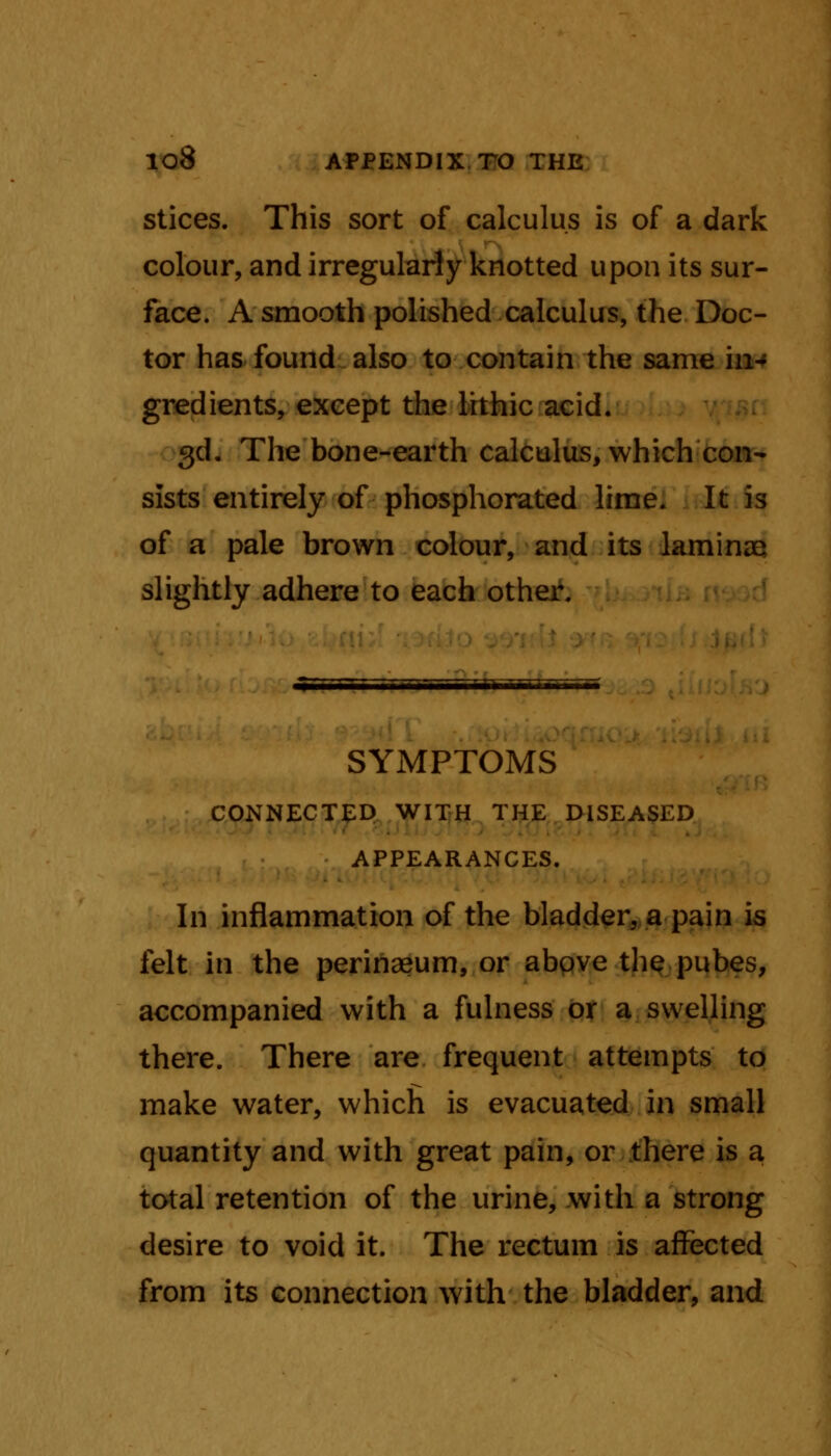 stices. This sort of calculus is of a dark colour, and irregularly knotted upon its sur- face. A smooth polished calculus, the Doc- tor has found also to contain the same in- gredients, except the lithic acid. 3d. The bone-earth calculus, which con- sists entirely of phosphorated lime. It is of a pale brown colour, and its laminae slightly adhere to each other. SYMPTOMS CONNECTED WITH THE DISEASED APPEARANCES. In inflammation of the bladder, a pain is felt in the perinaeum, or above the pubes, accompanied with a fulness or a swelling there. There are frequent attempts to make water, which is evacuated in small quantity and with great pain, or there is a total retention of the urine, with a strong desire to void it. The rectum is affected from its connection with the bladder, and