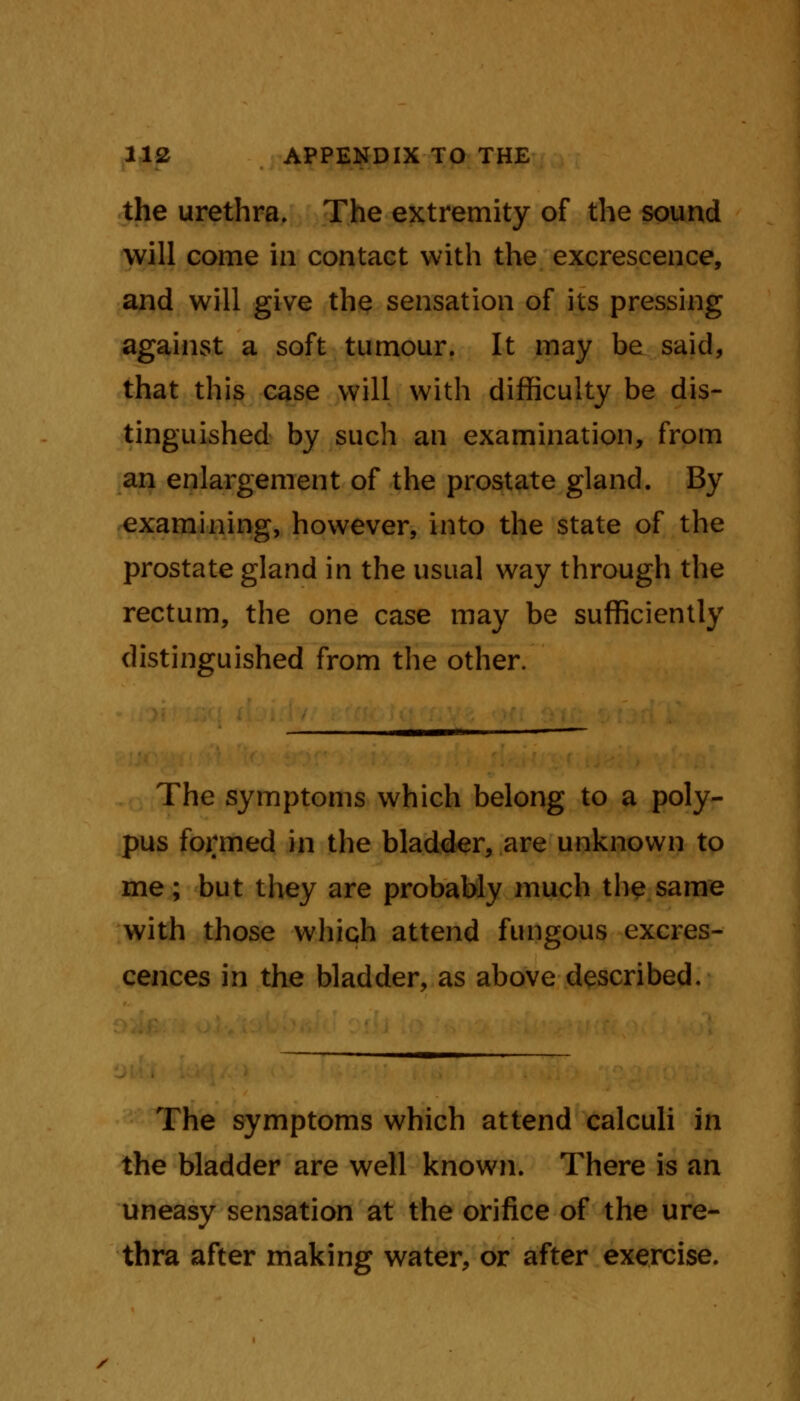 the urethra. The extremity of the sound will come in contact with the excrescence, and will give the sensation of its pressing against a soft tumour. It may be said, that this case will with difficulty be dis- tinguished by such an examination, from an enlargement of the prostate gland. By examining, however, into the state of the prostate gland in the usual way through the rectum, the one case may be sufficiently distinguished from the other. The symptoms which belong to a poly- pus formed in the bladder, are unknown to me ; but they are probably much the same with those which attend fungous excres- cences in the bladder, as above described. The symptoms which attend calculi in the bladder are well known. There is an uneasy sensation at the orifice of the ure- thra after making water, or after exercise. /