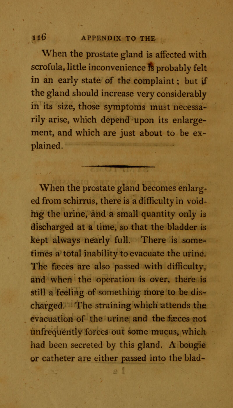 When the prostate gland is affected with scrofula, little inconvenience % probably felt in an early state of the complaint; but if the gland should increase very considerably in its size, those symptoms must necessa- rily arise, which depend upon its enlarge- ment, and which are just about to be ex- plained. When the prostate gland becomes enlarg- ed from schirrus, there is a difficulty in void- ing the urine, and a small quantity only is discharged at a time, so that the bladder is kept always nearly full. There is some- times a total inability to evacuate the urine. The feces are also passed with difficulty, and when the operation is over, there is still a feeling of something more to be dis- charged. The straining which attends the evacuation of the urine and the feces not unfrequently forces out some mucus, which had been secreted by this gland. A bougie or catheter are either passed into the blad-