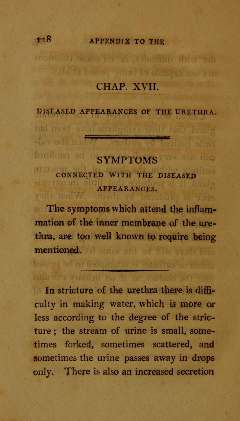 CHAP. XVII. DISEASED APPEARANCES OF THE URETHRA SYMPTOMS CONNECTED WITH THE DISEASED APPEARANCES. The symptoms which attend the inflam- mation of the inner membrane of the ure- thra, are too well known tp require being mentioned. In stricture of the urethra there is diffi- culty in making water, which is more or less according to the degree of the stric- ture ; the stream of urine is small, some- times forked, sometimes scattered, and sometimes the urine passes away in drops only. There is also an increased secretion