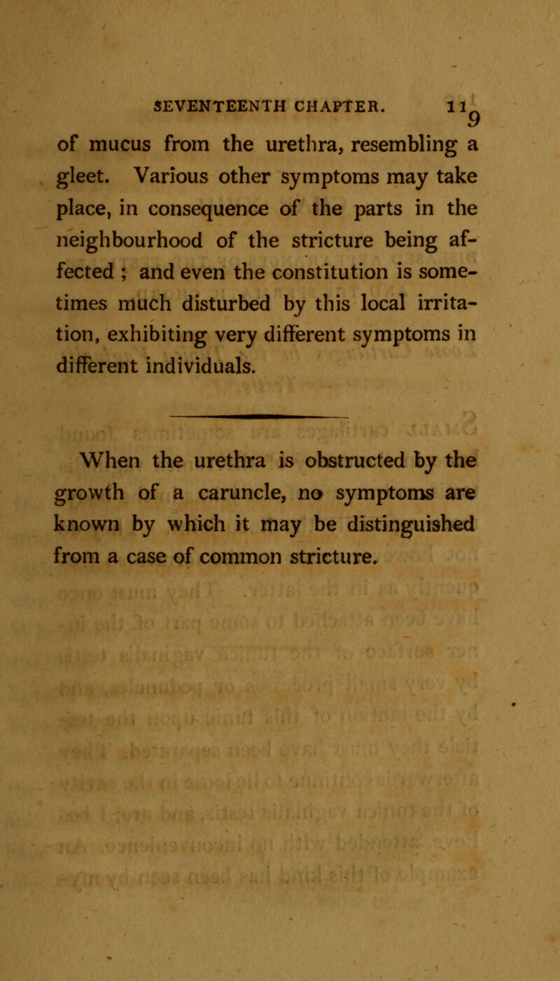 of mucus from the urethra, resembling a gleet. Various other symptoms may take place, in consequence of the parts in the neighbourhood of the stricture being af- fected ; and even the constitution is some- times much disturbed by this local irrita- tion, exhibiting very different symptoms in different individuals. When the urethra is obstructed by the growth of a caruncle, no symptoms are known by which it may be distinguished from a case of common stricture.