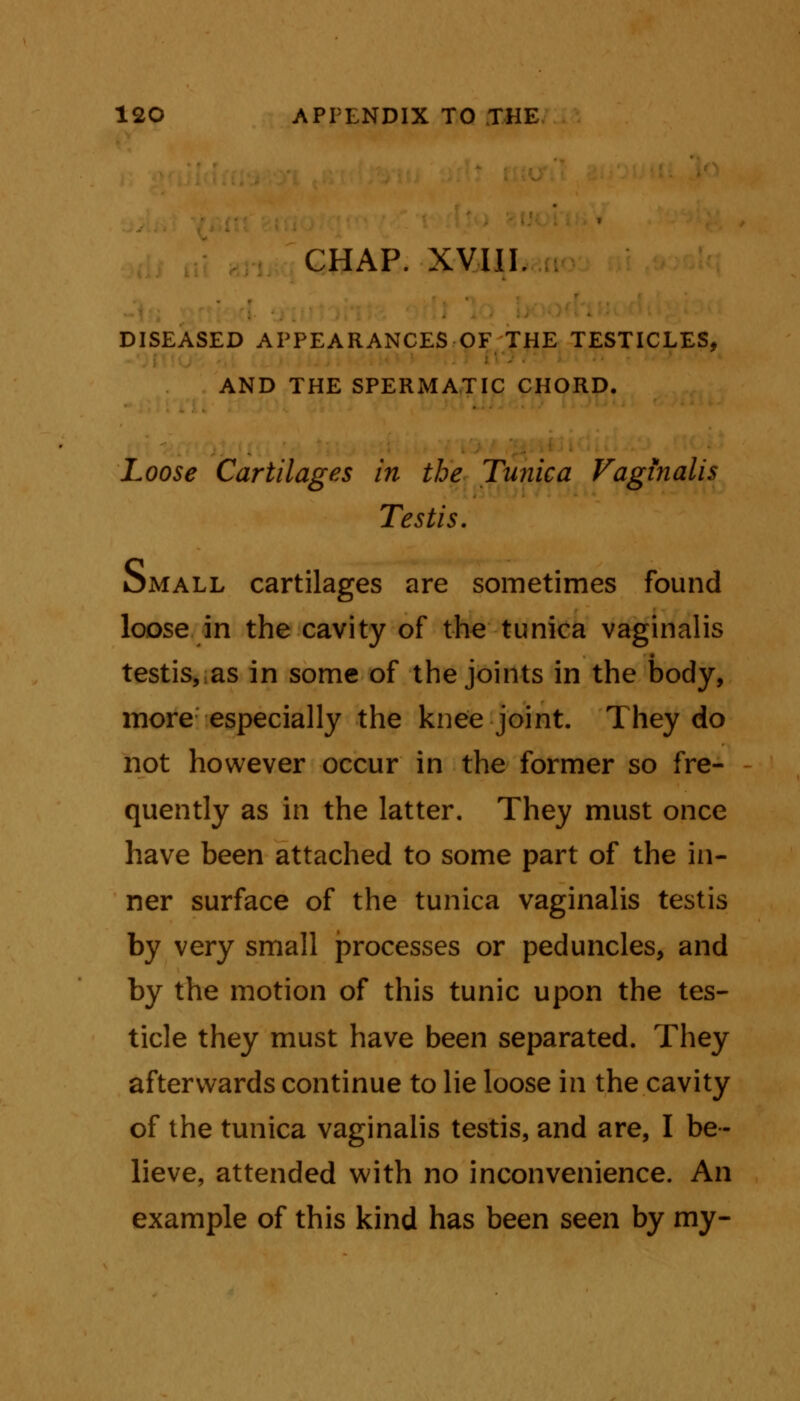 CHAP. XVIII. DISEASED APPEARANCES OF THE TESTICLES, AND THE SPERMATIC CHORD. Loose Cartilages in the Tunica Vaginalis Testis. omall cartilages are sometimes found loose in the cavity of the tunica vaginalis testis,;as in some of the joints in the body, more especially the knee joint. They do not however occur in the former so fre- quently as in the latter. They must once have been attached to some part of the in- ner surface of the tunica vaginalis testis by very small processes or peduncles, and by the motion of this tunic upon the tes- ticle they must have been separated. They afterwards continue to lie loose in the cavity of the tunica vaginalis testis, and are, I be- lieve, attended with no inconvenience. An example of this kind has been seen by my-