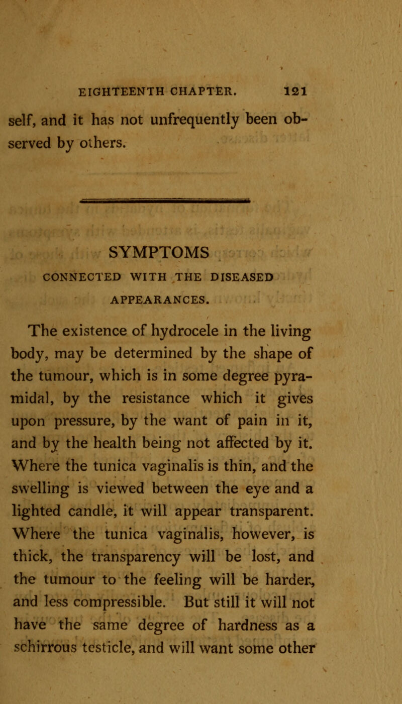 self, and it has not unfrequently been ob- served by others. SYMPTOMS CONNECTED WITH THE DISEASED APPEARANCES. The existence of hydrocele in the living body, may be determined by the shape of the tumour, which is in some degree pyra- midal, by the resistance which it gives upon pressure, by the want of pain ill it, and by the health being not affected by it. Where the tunica vaginalis is thin, and the swelling is viewed between the eye and a lighted candle, it will appear transparent. Where the tunica vaginalis, however, is thick, the transparency will be lost, and the tumour to the feeling will be harder, and less compressible. But still it will not have the same degree of hardness as a schirrous testicle, and will want some other