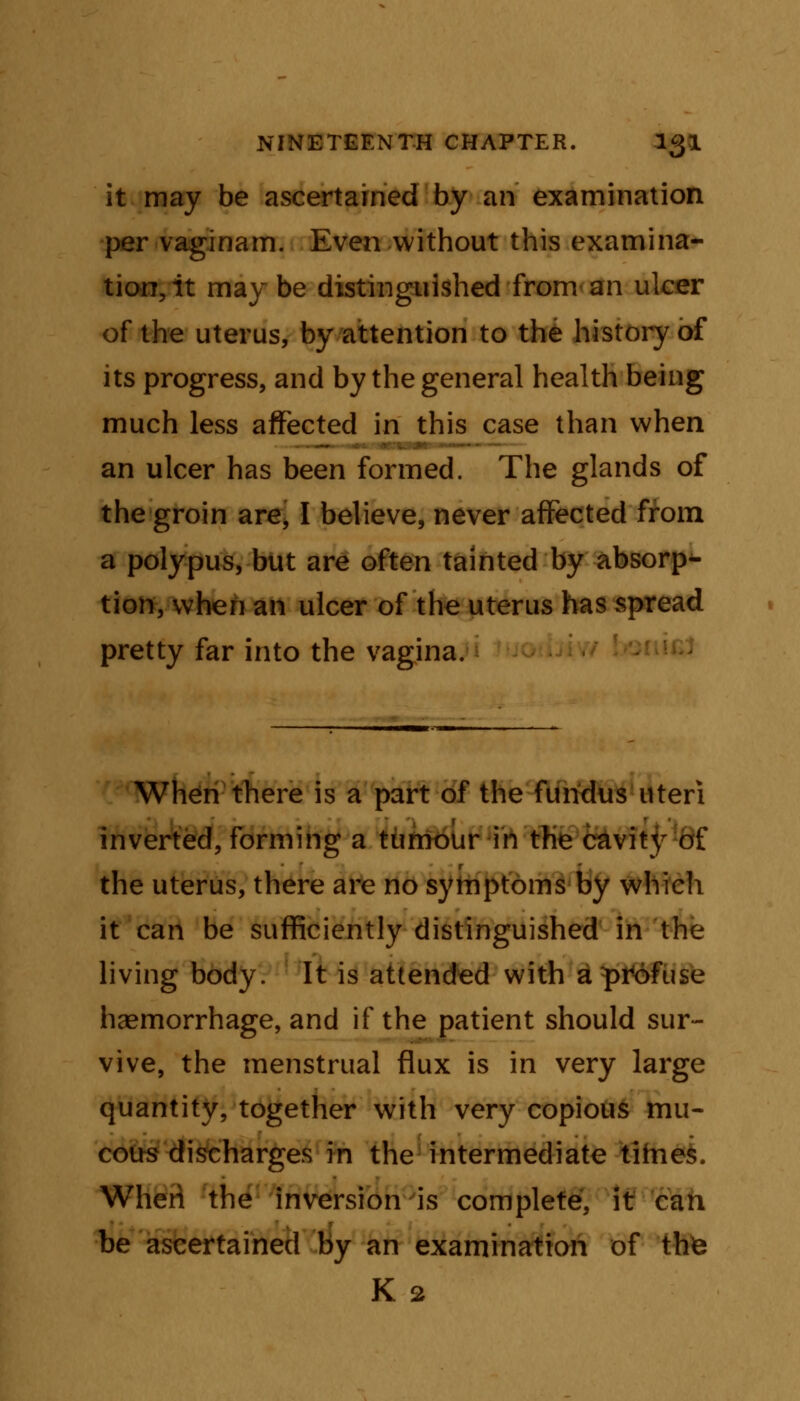 it may be ascertained by an examination per vaginam. Even without this examina- tion, it may be distinguished from an ulcer of the uterus, by attention to the history of its progress, and by the general health being much less affected in this case than when an ulcer has been formed. The glands of the groin are, I believe, never affected from a polypus, but are often tainted by absorp- tion, when an ulcer of the uterus has spread pretty far into the vagina. When there is a part of the fundus uteri inverted, forming a tumour in the cavity of the uterus, there are no symptoms by which it can be sufficiently distinguished in the living body. It is attended with a profuse haemorrhage, and if the patient should sur- vive, the menstrual flux is in very large quantity, together with very copious mu- cous discharges in the intermediate titnes. When the inversion is complete, it can be ascertained by an examination of thte K 2