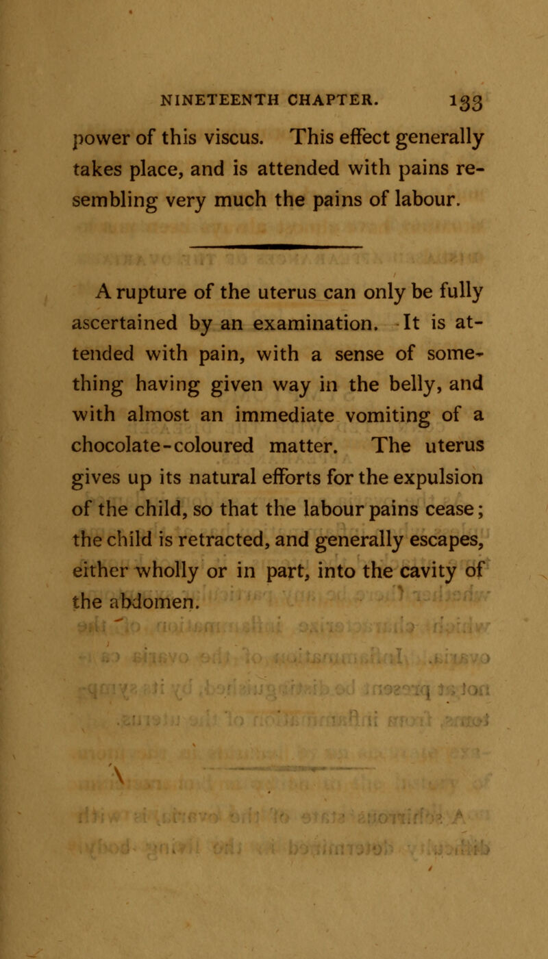 power of this viscus. This effect generally takes place, and is attended with pains re- sembling very much the pains of labour. A rupture of the uterus can only be fully ascertained by an examination. It is at- tended with pain, with a sense of some- thing having given way in the belly, and with almost an immediate vomiting of a chocolate-coloured matter. The uterus gives up its natural efforts for the expulsion of the child, so that the labour pains cease; the child is retracted, and generally escapes, either wholly or in part, into the cavity of the abdomen.