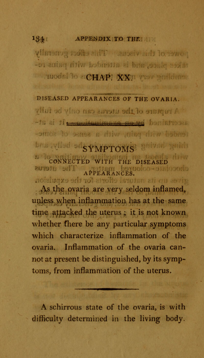 CHAP. XX. ■ DISEASED APPEARANCES OF THE OVARIA SYMPTOMS CONNECTED WITH THE DISEASED APPEARANCES. As the ovaria are very seldom inflamed, unless when inflammation has at the same time ajjtacked the uterus ; it is not known whether (here be any particular symptoms which characterize inflammation of the ovaria. Inflammation of the ovaria can- not at present be distinguished, by its symp- toms, from inflammation of the uterus. A schirrous state of the ovaria, is with difficulty determined in the living body.