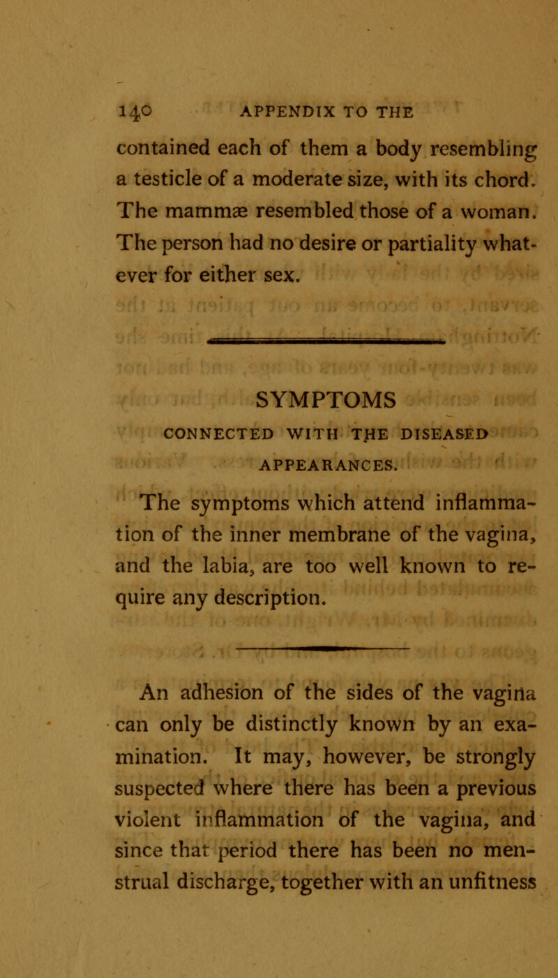 contained each of them a body resembling a testicle of a moderate size, with its chord. The mammae resembled those of a woman. The person had no desire or partiality what- ever for either sex. SYMPTOMS CONNECTED WITH THE DISEASED APPEARANCES. The symptoms which attend inflamma- tion of the inner membrane of the vagina, and the labia, are too well known to re- quire any description. An adhesion of the sides of the vagina can only be distinctly known by an exa- mination. It may, however, be strongly suspected where there has been a previous violent inflammation of the vagina, and since that period there has been no men- strual discharge, together with an unfitness