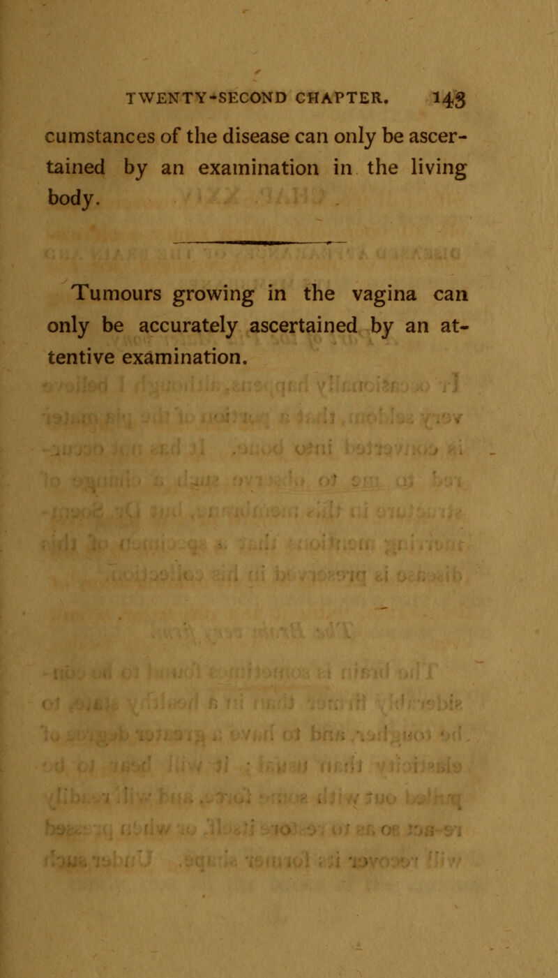 cumstances of the disease can only be ascer- tained by an examination in. the living body. Tumours growing in the vagina can only be accurately ascertained by an at- tentive examination.