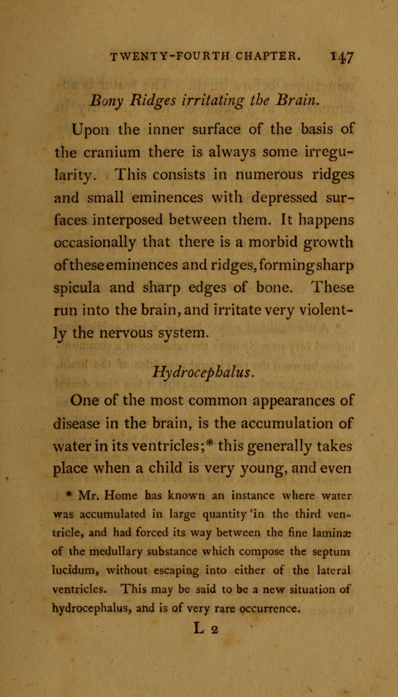Bony Ridges irritating the Brain. Upon the inner surface of the basis of the cranium there is always some irregu- larity. This consists in numerous ridges and small eminences with depressed sur- faces interposed between them. It happens occasionally that there is a morbid growth of these eminences and ridges, formingsharp spicula and sharp edges of bone. These run into the brain, and irritate very violent- ly the nervous system. Hydrocephalus. One of the most common appearances of disease in the brain, is the accumulation of water in its ventricles;* this generally takes place when a child is very young, and even # Mr. Home has known an instance where water was accumulated in large quantity fin the third ven- tricle, and had forced its way between the fine lamina? of the medullary substance which compose the septum lucidum, without escaping into either of the lateral ventricles. This may be said to be a new situation of hydrocephalus, and is of very rare occurrence. L 2