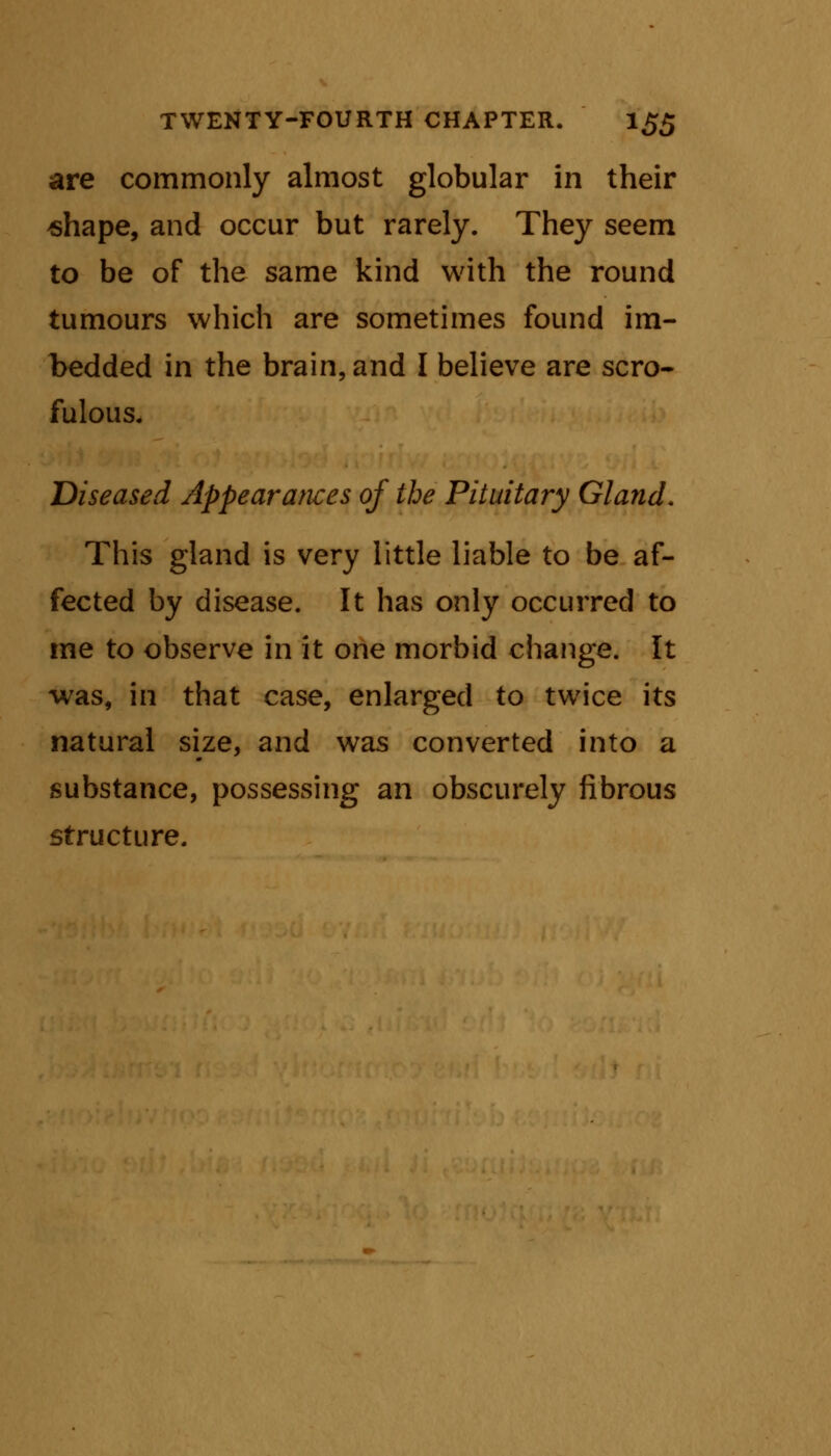 are commonly almost globular in their shape, and occur but rarely. They seem to be of the same kind with the round tumours which are sometimes found im- bedded in the brain, and I believe are scro- fulous. Diseased Appearances of the Pituitary Gland. This gland is very little liable to be af- fected by disease. It has only occurred to me to observe in it one morbid change. It was, in that case, enlarged to twice its natural size, and was converted into a substance, possessing an obscurely fibrous structure.