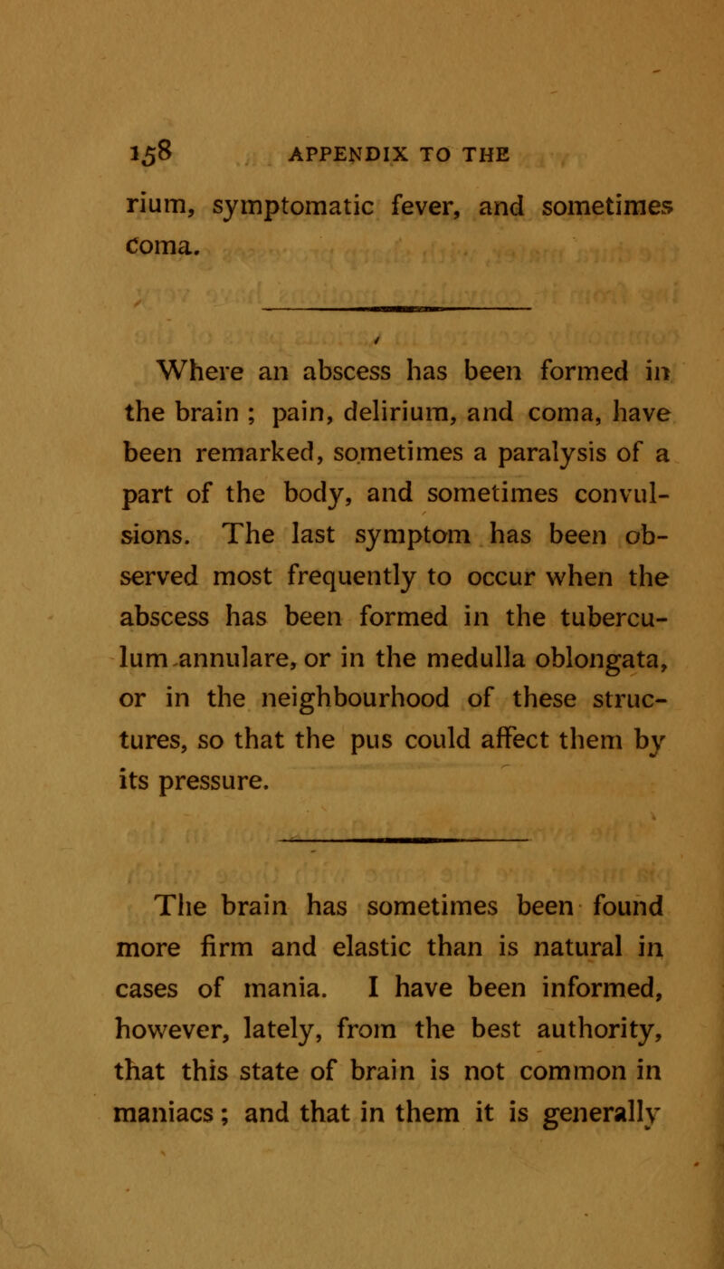 rium, symptomatic fever, and sometimes Coma. Where an abscess has been formed in the brain ; pain, delirium, and coma, have been remarked, sometimes a paralysis of a part of the body, and sometimes convul- sions. The last symptom has been ob- served most frequently to occur when the abscess has been formed in the tubercu- lum annulare, or in the medulla oblongata, or in the neighbourhood of these struc- tures, so that the pus could affect them by its pressure. The brain has sometimes been found more firm and elastic than is natural in cases of mania. I have been informed, however, lately, from the best authority, that this state of brain is not common in maniacs; and that in them it is generally