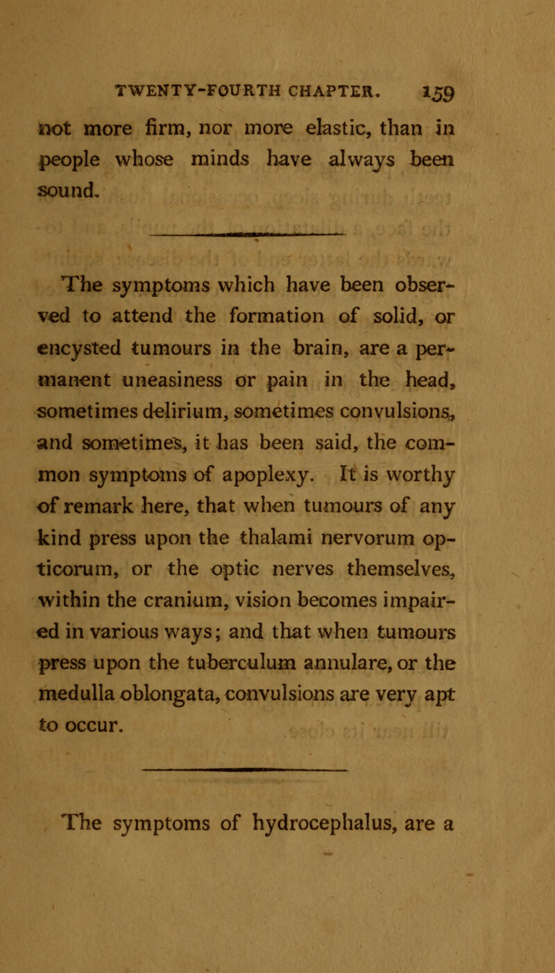 ix>t more firm, nor more elastic, than in people whose minds have always been sound. The symptoms which have been obser- ved to attend the formation of solid, or encysted tumours in the brain, are a per- manent uneasiness or pain in the head, sometimes delirium, sometimes convulsions;, and sometimes, it has been said, the com- mon symptoms of apoplexy. It is worthy of remark here, that when tumours of any kind press upon the thalami nervorum op- ticorum, or the optic nerves themselves, within the cranium, vision becomes impair- ed in various ways; and that when tumours press upon the tuberculum annulare, or the medulla oblongata, convulsions are very apt to occur. The symptoms of hydrocephalus, are a