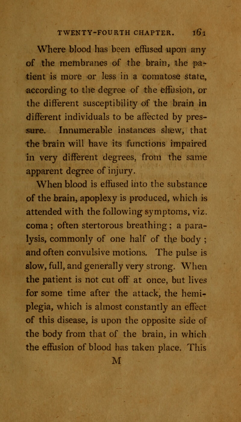 Where blood has been effused upon any of the membranes of the brain, the pa- tient is more or less in a comatose state, according to the degree of the effusion, or the different susceptibility of the brain in different individuals to be affected by pres- sure. Innumerable instances shew, that the brain will have its functions impaired in very different degrees, from the same apparent degree of injury. When blood is effused into the substance of the brain, apoplexy is produced, which is attended with the following symptoms, viz. coma; often stertorous breathing; a para- lysis, commonly of one half of the body ; and often convulsive motions. The pulse is slow, full, and generally very strong. When the patient is not cut off at once, but lives for some time after the attack, the hemi- plegia, which is almost constantly an effect of this disease, is upon the opposite side of the body from that of the brain, in which the effusion of blood has taken place. This M