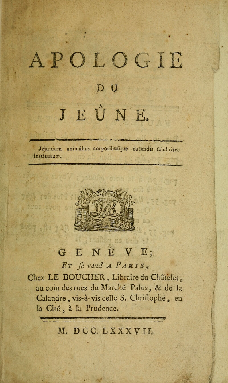 APOLOGI D U A JEUNE. Jejunium animâbus corporibufque cuirandis falubritet' instituturfi. G E N È V E; Et fe vend a Pari s, Chez LE BOUCHER , Libraire du Chatelet, au coin des rues du Marché Palus, & de la Calandre, vis-à-vis celle S. Chriftophe 9 en la Cité, à la Prudence. M. DC CL XXX VIL